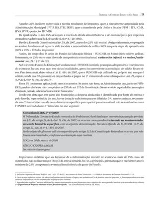 Tribunal de Contas do Estado de São Paulo

19

Aqueles 25% incidem sobre toda a receita resultante de impostos, quer a diretamente arrecadada pela
Administração Municipal (IPTU, ISS, ITBI, IRRF), quer a transferida pela União e Estado (FPM 5, ITR, ICMS,
IPVA, IPI/Exportação, ITCMD).
De igual modo, os tais 25% alcançam a receita da dívida ativa tributária, a de multas e juros por impostos
atrasados e a derivada da Lei Kandir (Lei nº 87, de 1966).
Desde a Emenda Constitucional nº. 53, de 2007, parte dos 25% não mais é, obrigatoriamente, empregada
no ensino fundamental. A partir dali, inexiste a necessidade de utilizar 60% naquela etapa de aprendizado
(60% x 25% = 15% dos impostos).
Assim, ao longo dos 14 anos do Fundo da Educação Básica - FUNDEB, os Municípios podem aplicar,
livremente, os 25% entre seus níveis de competência constitucional: a educação infantil e o ensino fundamental (art. 211, § 2º da CF).
Sob o extinto Fundo da Educação Fundamental - FUNDEF, inexistia prazo para despender o recebimento
do exercício, lacuna essa que, em várias localidades, gerou inconveniente acumulação de saldos financeiros. Para isso sanar, determina a Lei 11.494, de 2007, que o FUNDEB seja utilizado no próprio ano em que é
obtido, ainda que 5% possam ser empenhados e pagos no 1º trimestre do ano subsequente (art. 21, caput e
§ 2º da Lei nº 11.494, de 2007)6 .
Esses 5% contam na aplicação do exercício anterior. Se assim não fosse, as Administrações que, junto ao FUNDEB, perdem dinheiro, não cumpririam os 25% do art. 212 da Constituição. Nesse sentido, aquela lei fez ressurgir o
chamado período adicional ao exercício financeiro.7
Tendo em vista que, em parte dos Municípios a despesa ainda não é identificada por fonte de receita e
pelo fato de, logo no início do ano, haver dotação suficiente para os diferidos 5%, nesse contexto, recomenda este Tribunal abertura de conta bancária específica para que tal parcela residual não se confunda com o
FUNDEB arrecadado no 1º trimestre do ano seguinte:
Comunicado SDG nº 07/2009
O Tribunal de Contas do Estado comunica às Prefeituras Municipais que, ocorrendo a situação prevista
no § 2º, do artigo 21, da Lei nº 11.494, de 2007, os recursos correspondentes deverão ser movimentados
em conta bancária específica, com a seguinte denominação: Parcela Diferida do FUNDEB - § 2º, do
artigo 21, da Lei nº 11.494, de 2007.
Serão objeto de glosa no cálculo requerido pelo artigo 212 da Constituição Federal os recursos que não
forem movimentados, conforme a orientação aqui contida.
SDG, em 20 de março de 2009
Sérgio Ciquera Rossi
Secretário-diretor geral
Importante enfatizar que, na hipótese de a Administração investir, no exercício, mais de 25%, mas, de
outro lado, não utilizar todo o FUNDEB, em tal cenário, foi-se, a princípio, aventado que o excedente ante o
mínimo de 25% compensaria eventual insuficiência de gasto do Fundo.

5 Inclusive o repasse adicional de FPM (art. 159, I, “d” da CF), nos termos da Nota Técnica nº 1751/2009 da Secretaria do Tesouro Nacional – STN.
6 Deve-se aqui enfatizar: os tais 5% não se confundem com os Restos a Pagar a ser quitados até 31 de janeiro, uma vez que estes já foram empenhados no ano
anterior, enquanto os 5% são empenhados no próprio ano corrente.
7 Segundo João Angélico, “período adicional é o tempo acrescentado ao ano financeiro com o objetivo de, nesse período, concluir-se a arrecadação de tributos
e o pagamento de despesas relativas ao ano financeiro findo...”(in: Contabilidade Pública; Ed. Atlas).

07054 38276004 miolo.indd 19

16/02/12 16:34

 
