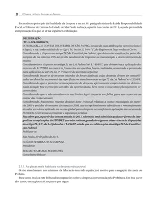 20

O Tribunal e a Gestão Financeira dos Prefeitos

Escorado no princípio da finalidade da despesa e no art. 8º, parágrafo único da Lei de Responsabilidade
Fiscal, o Tribunal de Contas do Estado de São Paulo rechaça, a partir das contas de 2011, aquela pretendida
compensação É o que se vê na seguinte Deliberação:
DELIBERAÇÃO
(TC-A-024468/026/11)
O TRIBUNAL DE CONTAS DO ESTADO DE SÃO PAULO, no uso de suas atribuições constitucionais
e legais, e na conformidade do artigo 114, inciso II, letra “c”, do Regimento Interno desta Corte;
Considerando o disposto no artigo 212 da Constituição Federal, que determina a aplicação, pelos Municípios, de no mínimo 25% da receita resultante de impostos na manutenção e desenvolvimento do
ensino;
Considerando o disposto no artigo 21 na Lei Federal nº 11.494/07, que determina a aplicação dos
recursos do FUNDEB no exercício financeiro em que lhes forem creditados, ressalvada a permissão
para aplicação de até 5% no 1º trimestre do exercício seguinte;
Considerando tratar-se de recursos oriundos de fontes distintas, cujas despesas devam ser contabilizadas em dotações orçamentárias específicas em atendimento ao artigo 72 da Lei Federal nº 4.320/64;
Considerando que o posterior remanejamento de despesas efetivamente empenhadas em determinada dotação fere o princípio contábil da oportunidade, bem como o necessário planejamento orçamentário;
Considerando que o não atendimento aos limites legais importa em falha grave que repercute no
exame das contas anuais;
Considerando, finalmente, recentes decisões deste Tribunal relativas a contas municipais do exercício 2009 e pedidos de reexame do exercício 2008, que excepcionalmente admitiram o remanejamento
do valor excedente aplicado no ensino global para cômputo na insuficiente aplicação dos recursos do
FUNDEB, e com vistas a preservar a segurança jurídica,
Faz saber que, a partir das contas anuais de 2011, não mais será admitida qualquer forma de integralizar as aplicações do FUNDEB que não tenham guardado rigorosa observância às disposições
do artigo 21, § 2º, da Lei federal n. 11.494/07, ainda que excedido o piso do artigo 212 da Constituição Federal.
Publique-se.
São Paulo, 20 de julho de 2011.
CLÁUDIO FERRAZ DE ALVARENGA
Presidente
EDGARD CAMARGO RODRIGUES
Conselheiro Relator

3.1.1. As glosas mais habituais na despesa educacional
O não atendimento aos mínimos da Educação tem sido o principal motivo para a negação da conta do
Prefeito.
Para tanto, realiza este Tribunal impugnações sobre a despesa apresentada pela Prefeitura. Em boa parte
dos casos, essas glosas alcançam o que segue:

07054 38276004 miolo.indd 20

16/02/12 16:34

 
