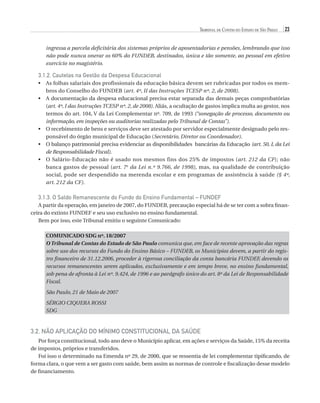 Tribunal de Contas do Estado de São Paulo

23

ingressa a parcela deficitária dos sistemas próprios de aposentadorias e pensões, lembrando que isso
não pode nunca onerar os 60% do FUNDEB, destinados, única e tão somente, ao pessoal em efetivo
exercício no magistério.

3.1.2. Cautelas na Gestão da Despesa Educacional
•	  s folhas salariais dos profissionais da educação básica devem ser rubricadas por todos os memA
bros do Conselho do FUNDEB (art. 4º, II das Instruções TCESP nº. 2, de 2008).
•	  documentação da despesa educacional precisa estar separada das demais peças comprobatórias
A
(art. 4º, I das Instruções TCESP nº. 2, de 2008). Aliás, a ocultação de gastos implica multa ao gestor, nos
termos do art. 104, V da Lei Complementar nº. 709, de 1993 (“sonegação de processo, documento ou
informação, em inspeções ou auditorias realizadas pelo Tribunal de Contas”).
•	  recebimento de bens e serviços deve ser atestado por servidor especialmente designado pelo resO
ponsável do órgão municipal de Educação (Secretário, Diretor ou Coordenador).
•	  balanço patrimonial precisa evidenciar as disponibilidades  bancárias da Educação (art. 50, I, da Lei
O
de Responsabilidade Fiscal).
O
•	  Salário-Educação não é usado nos mesmos fins dos 25% de impostos (art. 212 da CF); não
banca gastos de pessoal (art. 7o da Lei n.º 9.766, de 1998), mas, na qualidade de contribuição
social, pode ser despendido na merenda escolar e em programas de assistência à saúde (§ 4º,
art. 212 da CF).

3.1.3. O Saldo Remanescente do Fundo do Ensino Fundamental – FUNDEF
A partir da operação, em janeiro de 2007, do FUNDEB, precaução especial há de se ter com a sobra financeira do extinto FUNDEF e seu uso exclusivo no ensino fundamental.
Bem por isso, este Tribunal emitiu o seguinte Comunicado:
COMUNICADO SDG nº. 18/2007
O Tribunal de Contas do Estado de São Paulo comunica que, em face de recente aprovação das regras
sobre uso dos recursos do Fundo do Ensino Básico – FUNDEB, os Municípios devem, a partir do registro financeiro de 31.12.2006, proceder à rigorosa conciliação da conta bancária FUNDEF, devendo os
recursos remanescentes serem aplicados, exclusivamente e em tempo breve, no ensino fundamental,
sob pena de afronta à Lei nº. 9.424, de 1996 e ao parágrafo único do art. 8º da Lei de Responsabilidade
Fiscal.
São Paulo, 21 de Maio de 2007
Sérgio Ciquera Rossi
SDG

3.2. Não Aplicação do Mínimo Constitucional da Saúde
Por força constitucional, todo ano deve o Município aplicar, em ações e serviços da Saúde, 15% da receita
de impostos, próprios e transferidos.
Foi isso o determinado na Emenda nº 29, de 2000, que se ressentia de lei complementar tipificando, de
forma clara, o que vem a ser gasto com saúde, bem assim as normas de controle e fiscalização desse modelo
de financiamento.

07054 38276004 miolo.indd 23

16/02/12 16:34

 