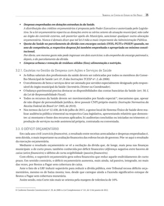 Tribunal de Contas do Estado de São Paulo

25

•	  espesas empenhadas em dotações estranhas às da Saúde.
D
	 distribuição dos créditos orçamentários é proposta pelo Poder Executivo e autorizada pelo LegislaA
tivo. Se a lei orçamentária repartiu as dotações entre os vários setores de atuação municipal, não cabe
ao órgão do controle externo, sob posterior apelo do Município, sancionar qualquer outra alocação
orçamentária. Nunca é demais dizer que tal lei é tida a mais importante da Administração Pública.
•	  uota da Saúde no parcelamento de dívida com encargos sociais (INSS, FGTS e PASEP) quando, no
Q
ano de competência, a respectiva despesa foi também empenhada e apropriada no mínimo constitucional.
	
Por óbvio, um mesmo gasto não pode ingressar em dois exercícios: o do empenho do encargo patronal e,
depois, o do parcelamento da dívida.
•	  impeza urbana e remoção de resíduos sólidos (lixo); alimentação e nutrição.
L

3.2.1. Cautelas na Gestão da Despesa com Ações e Serviços de Saúde
•	  s folhas salariais dos profissionais da saúde devem ser rubricadas por todos os membros do ConseA
lho Municipal de Saúde (art. 6º, II das Instruções TCESP nº. 2, de 2008).
•	  recebimento de bens e serviços deve ser atestado por servidor especialmente designado pelo responO
sável do órgão municipal da Saúde (Secretário, Diretor ou Coordenador).
•	  balanço patrimonial precisa destacar as disponibilidades das contas bancárias da Saúde (art. 50, I,
O
da Lei de Responsabilidade Fiscal).
•	  odos os recursos da Saúde devem ser movimentados por fundo especial 8, mecanismo que, apesar
T
de não dispor de personalidade jurídica, deve possuir CNPJ próprio-matriz (Instrução Normativa da
Receita Federal do Brasil (nº 1005, de 2010).
•	  os termos da Lei nº 12.438, de 6 de julho de 2011, o gestor local do Sistema Único de Saúde deve reaN
lizar audiência pública trimestral na respectiva Casa legislativa, apresentando relatório que demonstre: a) montante e fonte dos recursos aplicados; b) auditorias concluídas ou iniciadas no trimestre; c)
produção de serviços na rede assistencial própria, contratada ou conveniada.

3.3. O Déficit Orçamentário
Em cada ano civil (exercício financeiro), o resultado entre receitas arrecadadas e despesas empenhadas é,
sem dúvida, o mais importante na avaliação financeira das esferas locais de governo. Põe-se aqui o resultado
da execução orçamentária.
Mediante o resultado orçamentário se vê a oscilação da dívida que, de longe, mais pesa nas finanças
municipais: a de curto prazo, também conhecida por déficit financeiro (diferença negativa entre haveres de
caixa (ativo financeiro) e débitos de curta exigibilidade (passivo financeiro).
Com efeito, o superávit orçamentário gera sobra financeira que reduz aquele endividamento de curto
prazo. Em sentido contrário, o déficit orçamentário aumenta, mais ainda, tal passivo, integrado, no mais
das vezes, por Restos a Pagar sem cobertura de caixa.
Ante o fato de a LRF induzir superávits para reduzir a dívida pública, este Tribunal recusa déficits orçamentários, mesmo os de baixa monta; isso, desde que carregue ainda a Fazenda significativo estoque de
Restos a Pagar sem cobertura monetária.
Assim sendo, esta Corte não mais se orienta pela margem de tolerância de 10%.

8 Conforme Emenda Constitucional nº. 29, de 2000 e a Lei Complementar nº 141, de 13 de janeiro de 2012.

07054 38276004 miolo.indd 25

16/02/12 16:34

 