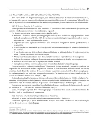 Tribunal de Contas do Estado de São Paulo

27

3.4. Insuficiente pagamento de precatórios judiciais
Após vários alertas aos dirigentes municipais, este Tribunal, até a edição da Emenda Constitucional nº 62,
recusava gestões que, em cada ano civil, não pagavam o valor do último mapa de precatórios do Tribunal de Justiça, os requisitórios de baixa monta e mais um décimo das pendências judiciais constituídas em anos anteriores.

3.4.1. O Regime Especial de Precatórios
Promulgada em 9 de dezembro de 2009, a Emenda 62 veio instituir nova sistemática de quitação de precatórios estaduais e municipais, o chamado regime especial.
Em síntese, reveste-se tal regime das seguintes peculiaridades:
•	 Mediante Decreto do Prefeito, fez-se opção por uma das duas alternativas de pagamento da mora
judicial: retenção mensal de 1% a 1,5% da receita corrente líquida (regime especial mensal) ou parcelamento em até 15 anos (regime especial anual).
•	 Depósitos em conta especial administrada pelo Tribunal de Justiça local, mesmo que trabalhista o
requisitório.
•	 A utilização de não menos que 50% dos depósitos sob ordem cronológica de apresentação dos títulos judiciais.
•	 O uso de não mais que 50% mediante três possibilidades: a) leilão de deságio; b) ordem crescente de
valor; c) acordo em câmara local de conciliação.
•	 Além dos credores alimentares, mais duas preferências: idosos e portadores de doenças graves.
•	 Redução do precatório em face de dívida que possa ter o credor junto ao devedor (encontro de contas).
•	 Aceitação de títulos judiciais na aquisição de imóveis públicos.
•	 Correção monetária e compensação da mora pelos índices da Caderneta de Poupança.
Essas novas regras estão sob comando dos Tribunais de Justiça, aos quais compete recepcionar os
depósitos dos Municípios; reter o Imposto de Renda e as contribuições previdenciárias; descontar
eventual dívida do credor junto ao devedor; realizar o pagamento segundo ordens de cronologia, preferência e opções locais; tudo isso, sem prejuízo daquelas Cortes alimentarem o sistema eletrônico de
dados do Conselho Nacional de Justiça – CNJ 9.
Registrada a inadimplência naquele sistema, os descumpridores são incluídos no CEDIN, o Cadastro Nacional de Inadimplentes, daí não podendo celebrar empréstimos e financiamentos, receber transferências
voluntárias, além de sofrerem retenção de quotas no Fundo de Participação de Municípios – FPM.
De se atentar que o regime especial da Emenda 62 não alcança o requisitório de baixa monta. É o que vê
na Resolução nº 115, de 2010, do Conselho Nacional de Justiça 10.
Então, sob o regime especial, deve o Município pagar o valor, mensal ou anual, pactuado no Decreto do
Prefeito e mais os requisitórios de baixa monta.

3.4.2. Autarquias e Fundações no Regime Especial de Precatórios
A Emenda 62 alcança a Administração direta e mais as autarquias e fundações.
Entendiam alguns que, a partir da Emenda 62, a dívida judicial foi centralizada na Administração
direta, devendo ser por esta toda paga.

9 Resolução CNJ nº 115, de 2010.
10 Art. 1º O Sistema de Gestão de Precatórios – SGP instituído no âmbito do Poder Judiciário e gerido pelo Conselho Nacional de Justiça - CNJ, tem por base
,
banco de dados de caráter nacional, alimentado pelos Tribunais descritos nos incisos II a VII do Art. 92 da Constituição Federal, com as seguintes informações:
§ 5º O disposto no presente artigo não se aplica aos pagamentos de obrigações definidas em lei como de pequeno valor”.

07054 38276004 miolo.indd 27

16/02/12 16:34

 