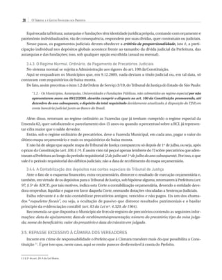 28

O Tribunal e a Gestão Financeira dos Prefeitos

Equivocada tal leitura; autarquias e fundações têm identidade jurídica própria, contando com orçamento e
patrimônio individualizados; via de consequência, respondem por suas dívidas, quer contratuais ou judiciais.
Nesse passo, os pagamentos judiciais devem obedecer a critério de proporcionalidade, isto é, a participação individual nos depósitos globais acontece frente ao tamanho da dívida judicial da Prefeitura, das
autarquias e das fundações; isso, sob qualquer opção escolhida (anual ou mensal).

3.4.3. O Regime Normal, Ordinário, de Pagamento de Precatórios Judiciais
No sistema normal se sujeita a Administração aos rigores do art. 100 da Constituição.
Aqui se enquadram os Municípios que, em 9.12.2009, nada deviam a título judicial ou, em tal data, só
contavam com requisitórios de baixa monta.
De fato, assim preceitua o item 1.2 da Ordem de Serviço 3/10, do Tribunal de Justiça do Estado de São Paulo:
“1.2. - Os Municípios, Autarquias, Universidades e Fundações Públicas, não submetidos ao regime especial por não
apresentarem mora em 09/12/2009, deverão cumprir o disposto no art. 100 da Constituição promovendo, até
dezembro do ano subsequente, o depósito do total requisitado devidamente atualizado, à disposição do TJSP em
,
conta bancária judicial junto ao Banco do Brasil.

Além disso, retornam ao regime ordinário as Fazendas que já tenham cumprido o regime especial da
Emenda 62, quer satisfazendo o parcelamento dos 15 anos ou quando o percentual sobre a RCL já representar cifra maior que o saldo devedor.
Então, sob o regime ordinário de precatórios, deve a Fazenda Municipal, em cada ano, pagar o valor do
último mapa orçamentário e mais os requisitórios de baixa monta.
E não há de alegar que aquele mapa do Tribunal de Justiça compareceu só depois de 1º de julho, ou seja, após
o prazo da Constituição (art. 100, § 1º). É assim visto tal peça é apenas lembrete do TJ sobre precatórios que adentraram a Prefeitura ao longo do período requisitorial (2 de julho até 1º de julho do ano subsequente). Por isso, o que
vale é o período requisitorial dos débitos judiciais; não a data de recebimento do mapa orçamentário.

3.4.4. A Contabilização dos depósitos nas contas especiais do Tribunal de Justiça
Ante o fato de o esquema financeiro, extra-orçamentário, distorcer o resultado de execução orçamentária e,
também, em virtude de os depósitos para o Tribunal de Justiça, sob hipótese alguma, retornarem à Prefeitura (art.
97, § 5º do ADCT), por tais motivos, indica esta Corte a contabilização orçamentária, devendo a entidade devedora empenhar, liquidar e pagar em favor daquela Corte, onerando dotações vinculadas a Sentenças Judiciais.
Falha relevante é a de não contabilizar precatórios antigos; vencidos e não pagos. Eis um dos chamados “esqueletos fiscais”, ou seja, a ocultação de passivo que distorce resultados patrimoniais e o basilar
princípio da evidenciação contábil (art. 83 da Lei nº. 4.320, de 1964).
Recomenda-se que disponha o Município de livro de registro de precatórios contendo as seguintes informações: data do ajuizamento; data de recebimento/apresentação; número do precatório; tipo da coisa julgada; nome do beneficiário; valor do precatório e data do trânsito em julgado.

3.5. Repasse Excessivo à Câmara dos Vereadores
Incorre em crime de responsabilidade o Prefeito que à Câmara transfere mais do que possibilita a Constituição 11. É por isso que, neste caso, aqui se emite parecer desfavorável à conta do Prefeito.

11 § 2º do art. 29-A da Lei Maior.

07054 38276004 miolo.indd 28

16/02/12 16:34

 