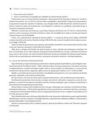 30

O Tribunal e a Gestão Financeira dos Prefeitos

•	 Provenientes da Lei Kandir;
Taxas e contribuições arrecadadas por entidades da Administração indireta.
•	 
É bem assim, pois, ao se fazer leitura comparativa, o financiamento da Educação se baseia na “receita resultante de impostos” (art. 212 da CF); salta aos olhos a amplitude, a elasticidade, a largueza de tal parâmetro,
o que permite incluir não somente os impostos, mas, de igual modo, os dele decorrentes (dívida ativa de impostos e multas por atraso de recolhimento). Em tal hipótese, conforma-se, à perfeição, o princípio de que o
acessório acompanha o principal.
Diferente, a norma que ora interessa, a que limita a despesa da Câmara (art. 29-A da CF), solicita leitura
restritiva; nela se enunciam, de modo terminativo, cabal, não exemplificativo, todas as receitas que balizam
os limites financeiros da Edilidade.
Assim, sob a padronização nacional da receita pública 13, a receita da dívida ativa (código 1930.00.00)
compõe item diverso da receita tributária (código 1100.00.00) e da receita de transferências intergovernamentais (código 1720.00.00).
Toda essa linha de pensamento, por simetria, está também a justificar a não inclusão da receita de multa
e juros por impostos atrasados e a provinda da Lei Kandir.
Além disso, a despesa da Câmara não pode alcançar as taxas cobradas por autarquias municipais. De
fato, a Constituição, no art. 168, evidencia a função provedora da Prefeitura, ou seja, os dinheiros da Câmara
saem, única e tão somente, do Caixa Central do Município; jamais das entidades da Administração indireta.
Em face de sua especialização administrativa, autarquias não podem financiar a atividade legislativa.

3.6. Falta de Repasse Previdenciário
Quer destinada ao órgão municipal que administra o regime próprio de previdência, quer dirigida ao Instituto Nacional de Previdência Social – INSS, a falta de repasse das quotas patronais e funcionais aumenta,
consideravelmente, a dívida municipal; implica várias e muitas sanções aos Municípios e, no caso do não
recolhimento da parcela dos segurados, tipifica crime de apropriação indébita (Lei nº. 9.983, de 2000).
Sabido e consabido que boa parte da dívida consolidada municipal tem a ver com confissão de dívidas
patronais, sobretudo as de caráter previdenciário.
Por tais motivos, eis mais um motivo para o parecer desfavorável: o não recolhimento previdenciário.
Parcelamentos posteriores dessa lacuna, em regra, não solvem o desacerto, conquanto, no ano de competência, a omissão restou patente, fazendo aumentar a dívida municipal, o que, no futuro, compromete o
financiamento de programas governamentais.
Demais disso, a ausência de recolhimento faz com que o Município não obtenha o Certificado de Regularidade Previdenciária – CRP, ficando impedido de receber transferências voluntárias da União (convênios)
e empréstimos de instituições federais; nem a compensação financeira entre os regimes de previdência (Lei
nº 9.796, de maio de 1999).
Não é demais lembrar que a dívida previdenciária deve estar claramente evidenciada no passivo patrimonial da
Administração; sem isso, comparece outra falha relevante: a distorção dos resultados contábeis e a não atenção a
princípio hoje basilar: o da transparência fiscal.
Quanto à compensação entre os regimes próprio e geral de previdência, emitiu este Tribunal o seguinte
Comunicado:

13 Portaria Interministerial nº. 163, de 2001.

07054 38276004 miolo.indd 30

16/02/12 16:34

 