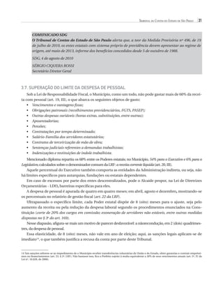 Tribunal de Contas do Estado de São Paulo

31

COMUNICADO SDG
O Tribunal de Contas do Estado de São Paulo alerta que, a teor da Medida Provisória nº 496, de 19
de julho de 2010, os entes estatais com sistema próprio de previdência devem apresentar ao regime de
origem, até maio de 2013, informe dos benefícios concedidos desde 5 de outubro de 1988.
SDG, 4 de agosto de 2010
SÉRGIO CIQUERA ROSSI
Secretário Diretor Geral

3.7. Superação do Limite da Despesa de Pessoal
Sob a Lei de Responsabilidade Fiscal, o Município, como um todo, não pode gastar mais de 60% da receita com pessoal (art. 19, III), o que abarca os seguintes objetos de gasto:
•	 Vencimentos e vantagens fixas;
O
•	  brigações patronais (recolhimentos previdenciários, FGTS, PASEP);
O
•	  utras despesas variáveis (horas extras, substituições, entre outras);
•	 Aposentadorias;
•	 Pensões;
•	 Contratações por tempo determinado;
•	 Salário-Família dos servidores estatutários;
•	 Contratos de terceirização de mão de obra;
•	 Sentenças judiciais referentes a demandas trabalhistas;
•	 Indenizações e restituições de índole trabalhista.
Mencionado diploma repartiu os 60% entre os Poderes estatais; no Município, 54% para o Executivo e 6% para o
Legislativo, calculados sobre o denominador comum da LRF: a receita corrente líquida (art. 20, III).
Aquele percentual do Executivo também comporta as entidades da Administração indireta, ou seja, não
há limites específicos para autarquias, fundações ou estatais dependentes.
Em caso de excessos por parte dos entes descentralizados, pode o Alcaide propor, na Lei de Diretrizes
Orçamentárias - LDO, barreiras específicas para eles.
A despesa de pessoal é apurada de quatro em quatro meses; em abril, agosto e dezembro, mostrando-se
os percentuais no relatório de gestão fiscal (art. 22 da LRF).
Ultrapassado o específico limite, cada Poder estatal dispõe de 8 (oito) meses para o ajuste, seja pelo
aumento da receita ou pela redução da despesa laboral segundo os procedimentos enunciados na Constituição (corte de 20% dos cargos em comissão; exoneração de servidores não estáveis, entre outras medidas
dispostas no § 3o do art. 169).
Nesse diapasão, afigura-se mais um motivo de parecer desfavorável: a nãorecondução, em 2 (dois) quadrimestres, da despesa de pessoal.
Essa elasticidade, de 8 (oito) meses, não vale em ano de eleição; aqui, as sanções legais aplicam-se de
imediato14, o que também justifica a recusa da conta por parte deste Tribunal.

14 Tais sanções referem-se ao impedimento de o Município receber transferências voluntárias da União e do Estado, obter garantias e contrair empréstimos ou financiamentos (art. 23, § 3º, LRF). Não bastasse isso, fica o Prefeito sujeito à multa equivalente a 30% de seus vencimentos anuais (art. 5º, IV da
Lei nº. 10.028, de 2000).

07054 38276004 miolo.indd 31

16/02/12 16:34

 