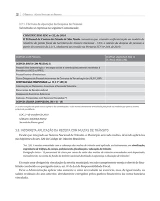 32

O Tribunal e a Gestão Financeira dos Prefeitos
3.7.1. Fórmula de Apuração da Despesa de Pessoal
Tal método se expressa no seguinte Comunicado:
COMUNICADO SDG nº 32, de 2010
O Tribunal de Contas do Estado de São Paulo comunica que, visando uniformização ao modelo de
relatório de gestão fiscal da Secretaria do Tesouro Nacional – STN, o cálculo da despesa de pessoal, a
partir do exercício de 2.011, obedecerá ao contido na Portaria STN nº 249, de 2010:

DESPESA COM PESSOAL

DESPESA LIQUIDADA NOS 12
ÚLTIMOS MESES (R$)

DESPESA BRUTA COM PESSOAL (I)
Pessoal Ativo (remuneração + encargos sociais e contribuições patronais recolhidas à
Previdência (INSS ou RPPS).
Pessoal Inativo e Pensionistas
Outras Despesas de Pessoal decorrentes de Contratos de Terceirização (art.18, §1º, LRF)
DESPESAS NÃO COMPUTADAS (art. 19, § 1º, LRF) (II)
Indenização por Demissão e Incentivos à Demissão Voluntária
Decorrentes de Decisão Judicial
Despesas de Exercícios Anteriores
Inativos e Pensionistas com Recursos Vinculados (*)
DESPESA LÍQUIDA COM PESSOAL (III) = (I) – (II)
(*) o valor lançado não pode nunca superar o das contribuições e o das receitas diretamente arrecadadas pelo fundo ou entidade que opera o sistema
próprio de previdência.

SDG, 1º de outubro de 2010
SÉRGIO CIQUERA ROSSISecretário diretor geral

3.8. Incorreta Aplicação da Receita com Multas de Trânsito
Desde que integrado ao Sistema Nacional de Trânsito, o Município arrecada multas, devendo aplicá-las
nas hipóteses do art. 320 do Código de Trânsito Brasileiro:
“Art. 320. A receita arrecadada com a cobrança das multas de trânsito será aplicada, exclusivamente, em sinalização,
engenharia de tráfego, de campo, policiamento, fiscalização e educação de trânsito.
Parágrafo único - O percentual de cinco por cento do valor das multas de trânsito arrecadadas será depositado,
mensalmente, na conta de fundo de âmbito nacional destinado à segurança e educação de trânsito”.

Eis mais uma obrigatória vinculação da receita municipal; seu não cumprimento enseja o desvio de finalidade combatido no parágrafo único, art. 8º da Lei de Responsabilidade Fiscal.
Deve a Administração aplicar não somente o valor arrecadado no exercício, mas, de igual modo, os
saldos residuais do ano anterior, devidamente corrigidos pelos ganhos financeiros da conta bancária
vinculada.

07054 38276004 miolo.indd 32

16/02/12 16:34

 
