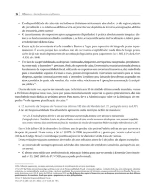 34

O Tribunal e a Gestão Financeira dos Prefeitos
•	  a disponibilidade de caixa são excluídos os dinheiros estritamente vinculados: os do regime próprio
D
de previdência e os relativos a débitos extra-orçamentários (depósitos de terceiros, consignações, débitos
de tesouraria, entre outros);
•	  cancelamento de empenhos aptos a pagamento (liquidados) é prática absolutamente irregular; disO
torce os fundamentais resultados contábeis e, se feito, enseja retificações da Fiscalização e, talvez, parecer desfavorável desta Casa.
•	  utra ação inconveniente é a de transferir Restos a Pagar para o passivo de longo de prazo: o perO
manente. É assim porque tais resíduos são de curtíssima exigibilidade; nada têm de longo prazo,
além de já não mais dependerem de autorização legislativa para pagamento (art. 105, § 3º, da Lei nº.
4.320, de 1964).
•	  m face de sua previsibilidade, as despesas continuadas, frequentes, corriqueiras, não geradas, propriamenE
te, entre maio e dezembro 16, precisam, óbvio, de suporte de caixa. Do contrário, estaria sancionada afronta a
fundamento de responsabilidade fiscal, validando-se empenhos sem cobertura financeira e, daí, mais dívida
para o mandatário seguinte. De mais a mais, gestores irresponsáveis reservariam numerário para as novas
despesas, aquelas contratadas entre maio e dezembro do último ano, deixando descobertas as geradas em
época pretérita, às quais, vale ressaltar, têm maior vulto; relacionam-se à operação e manutenção da máquina pública 17.

Diante de tudo isso, aqui se recomenda que, deficitária em 30 de abril do último ano de mandato, recuse
a Prefeitura despesa nova; isso, para que possa monetariamente suportar os gastos preexistentes, daí não
transferindo mais dívida ao próximo gestor. Para tanto, deve a Administração valer-se da limitação de empenho 18 e de rigorosa planificação de caixa 19

4.1.2. Aumento da Despesa de Pessoal nos últimos 180 dias do Mandato (art. 21, parágrafo único da LRF)
A Lei de Responsabilidade Fiscal também apresenta outra restrição de fim de mandato:
“Art. 21. É nulo de pleno direito o ato que provoque aumento da despesa com pessoal e não atenda:
Parágrafo único. Também é nulo de pleno direito o ato de que resulte aumento da despesa com pessoal expedido
nos cento e oitenta dias anteriores ao final do mandato do titular do respectivo Poder ou órgão referido no art. 20”.

Entre 5 de julho e 31 de dezembro do último ano de gestão, não pode o Prefeito editar ato que aumente a
despesa de pessoal. Nesse rumo, a Lei n.º 10.028, de 2000, responsabiliza o gestor que comete o desvio (art.
359-G do Código Penal), contexto que justifica o parecer desfavorável desta Casa de Contas.
Dessa vedação escapam aumentos derivados de atos editados antes de 5 de julho; eis alguns exemplos:
•	  concessão de vantagens pessoais advindas dos estatutos de servidores (anuênios, quinquênios, sexA
ta-parte);
•	  abono concedido aos profissionais da educação básica para que se atenda à Emenda ConstitucioO
nal nº 53, 2007 (60% do FUNDEB para aquele profissional);

16 Ex.: folha de pagamento, encargos patronais, contratos de terceirização de serviços municipais.
17 As LDO da União interpretam artigos polêmicos da Lei de Responsabilidade Fiscal, orientando órgãos e entidades federais, sem embargo de subsidiar
a doutrina e a jurisprudência, tendo em vista a excelente qualidade dos orçamentistas que, de há muito, ocupam postos efetivos em Brasília. Nesse contexto, determina o art. 102, § único da LDO da União para 2012 que há de haver, sim, suporte financeiro para as despesas preexistentes aos dois últimos
quadrimestres do mandato, desde que aptas a pagamento, ou seja, já liquidadas.
18 Art. 9º da Lei de Responsabilidade Fiscal.
19 art. 8º da LRF e art. 47 a 50 da Lei nº 4.320, de 1964.

07054 38276004 miolo.indd 34

16/02/12 16:34

 