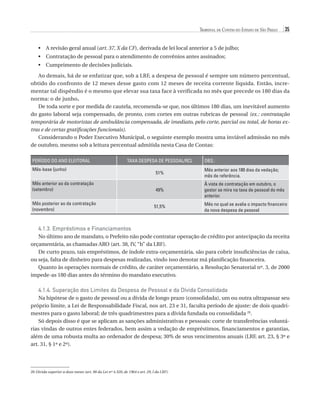 Tribunal de Contas do Estado de São Paulo

35

•	  revisão geral anual (art. 37, X da CF), derivada de lei local anterior a 5 de julho;
A
•	  ontratação de pessoal para o atendimento de convênios antes assinados;
C
•	 Cumprimento de decisões judiciais.
Ao demais, há de se enfatizar que, sob a LRF, a despesa de pessoal é sempre um número percentual,
obtido do confronto de 12 meses desse gasto com 12 meses de receita corrente líquida. Então, incrementar tal dispêndio é o mesmo que elevar sua taxa face à verificada no mês que precede os 180 dias da
norma: o de junho.
De toda sorte e por medida de cautela, recomenda-se que, nos últimos 180 dias, um inevitável aumento
do gasto laboral seja compensado, de pronto, com cortes em outras rubricas de pessoal (ex.: contratação
temporária de motoristas de ambulância compensada, de imediato, pelo corte, parcial ou total, de horas extras e de certas gratificações funcionais).
Considerando o Poder Executivo Municipal, o seguinte exemplo mostra uma inviável admissão no mês
de outubro, mesmo sob a leitura percentual admitida nesta Casa de Contas:
PERÍODO DO ANO ELEITORAL

TAXA DESPESA DE PESSOAL/RCL

Mês-base (junho)
Mês anterior ao da contratação
(setembro)
Mês posterior ao da contratação
(novembro)

OBS.:

51%

Mês anterior aos 180 dias da vedação;
mês de referência.

49%

À vista de contratação em outubro, o
gestor se mira na taxa de pessoal do mês
anterior.

51,5%

Mês no qual se avalia o impacto financeiro
da nova despesa de pessoal

4.1.3. Empréstimos e Financiamentos
No último ano de mandato, o Prefeito não pode contratar operação de crédito por antecipação da receita
orçamentária, as chamadas ARO (art. 38, IV, “b” da LRF).
De curto prazo, tais empréstimos, de índole extra-orçamentária, são para cobrir insuficiências de caixa,
ou seja, falta de dinheiro para despesas realizadas, vindo isso denotar má planificação financeira.
Quanto às operações normais de crédito, de caráter orçamentário, a Resolução Senatorial nº. 3, de 2000
impede-as 180 dias antes do término do mandato executivo.

4.1.4.  uperação dos Limites da Despesa de Pessoal e da Dívida Consolidada
S
Na hipótese de o gasto de pessoal ou a dívida de longo prazo (consolidada), um ou outra ultrapassar seu
próprio limite, a Lei de Responsabilidade Fiscal, nos art. 23 e 31, faculta período de ajuste: de dois quadrimestres para o gasto laboral; de três quadrimestres para a dívida fundada ou consolidada 20.
Só depois disso é que se aplicam as sanções administrativas e pessoais: corte de transferências voluntárias vindas de outros entes federados, bem assim a vedação de empréstimos, financiamentos e garantias,
além de uma robusta multa ao ordenador de despesa; 30% de seus vencimentos anuais (LRF, art. 23, § 3º e
art. 31, § 1º e 2º).

20 Dívida superior a doze meses (art. 98 da Lei nº 4.320, de 1964 e art. 29, I da LRF).

07054 38276004 miolo.indd 35

16/02/12 16:34

 