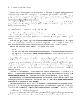 36

O Tribunal e a Gestão Financeira dos Prefeitos

Contudo, aqueles prazos de ajuste não são concedidos no último ano de mandato; aqui, as sanções são
imediatas; acontecem a partir do 1º quadrimestre do ano de eleição (LRF, art. 23, § 4º e art. 31, § 3º).
Em outras palavras e desde que, em abril de certo ano eleitoral, a Prefeitura tenha gasto, com pessoal, mais
de 54% da receita corrente líquida, a partir daquele mês já se aplicam as antes mencionadas penalidades, sem
embargo de possível parecer desfavorável desta Corte.
Assim, devem os Prefeitos atentar, rigorosamente, para a evolução da despesa com pessoal e da dívida de
longo prazo (consolidada), visto que, em ano de eleição, inexiste o período de recondução franqueado nos
demais períodos do mandato.

4.2. VEDAÇÕES DA LEI ELEITORAL (Lei nº 9.504, de 1997)
4.2.1. Revisão Geral da Remuneração dos Servidores
Para a Constituição, a revisão geral remuneratória, no âmbito de cada Poder, é sempre anual; deve acontecer na mesma data e sem diferenciação de índices, o que abrange, de forma igual, servidores e agentes
políticos. É o art. 37, X.
Tendo em conta que sobredito dispositivo se refere a índice e a anualidade, deduz-se que a revisão geral
anual é para repor a inflação dos doze meses anteriores, recuperando o poder de compra de salários e subsídios. Assim, revisão ou reajuste nada têm a ver com aumento real: o que se dá acima da inflação.
Por outro lado, o diploma que ora interessa, a Lei Eleitoral, assim proíbe:
“Art. 73 –
VIII - fazer, na circunscrição do pleito, revisão geral da remuneração dos servidores públicos que exceda a recomposição da perda de seu poder aquisitivo ao longo do ano da eleição, a partir do início do prazo estabelecido no art.
7º desta Lei e até a posse dos eleitos” destacamos.

Pode-se daí concluir que essa revisão geral não é a mesma que figura na Lei Maior; não se refere à anualidade de doze meses, mas, sim, à perda aquisitiva ao longo do ano da eleição.
A rigor e desde que concedida nos 180 dias anteriores à eleição, o reajuste da Lei Eleitoral só capta a
inflação a partir de 1º de janeiro do ano de eleição e, não, a variação inflacionária dos 12 meses anteriores.
Vai aí um exemplo: na recomposição salarial em maio de ano eleitoral, o índice só agrega a inflação de
janeiro a abril de tal exercício e, não, a oscilação do custo de vida de maio do ano anterior a abril do ano
corrente (12 meses).
Com efeito, o Tribunal Superior Eleitoral decidiu que “observem o disposto no art. 73, inciso VIII da Lei
9.504/97. É licita a revisão da remuneração, no ano das eleições, quando destinada a afastar os efeitos da inflação do período – ano em curso” (processo administrativo nº 19.590 – Classe 19ª – Distrito Federal).
Nessa mesma linha, o Tribunal Regional Eleitoral de São Paulo impugnou reajuste concedido por certo Município, tendo em mira que, verificado após o prazo da Lei nº 9.504/97, o índice, de 5,5%, superava a perda inflacionária havida ao longo do próprio ano de eleição.
Em tal decisão, assim diz o TRE-SP: “registre-se, ainda, que o mandamento constitucional descrito no art.
37, inc. X, da CF, faz expressa remissão à legislação ordinária, que, no caso, é a Lei 9.504/97, por meio do artigo
73, inc. VIII, razão pela qual não prospera a alegação de conflito entre estes artigos” (v. Acórdão nº 161.989).

4.2.2. Despesas de Publicidade e Propaganda
Três meses antes da eleição estão proibidos gastos com publicidade institucional, o que abrange a propaganda de atos, programas, obras, serviços e campanhas governamentais Nisso há, contudo, ressalvas:

07054 38276004 miolo.indd 36

16/02/12 16:34

 