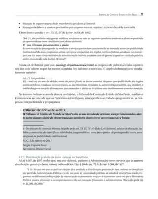 Tribunal de Contas do Estado de São Paulo

37

•	  ituação de urgente necessidade, reconhecida pela Justiça Eleitoral;
S
•	  ropaganda de bens e serviços produzidos por empresas estatais, sujeitos à concorrência de mercado.
P

É bem isso o que diz o art. 73, VI, “b” da Lei nº. 9.504, de 1997:
“Art. 73. São proibidas aos agentes públicos, servidores ou não, as seguintes condutas tendentes a afetar a igualdade
de oportunidades entre candidatos nos pleitos eleitorais:
VI - nos três meses que antecedem o pleito:
b) com exceção da propaganda de produtos e serviços que tenham concorrência no mercado, autorizar publicidade
institucional dos atos, programas, obras, serviços e campanhas dos órgãos públicos federais, estaduais ou municipais, ou das respectivas entidades da administração indireta, salvo em caso de grave e urgente necessidade pública,
assim reconhecida pela Justiça Eleitoral”.

Ainda, a Lei Eleitoral quer que, ao longo de todo o ano eleitoral, as despesas de publicidade não superem
um dos dois valores; o que for menor: a) média dos 3 últimos exercícios; b) dispêndio feito no ano imediatamente anterior:
Art. 73. São proibidas .........:
VII - realizar, em ano de eleição, antes do prazo fixado no inciso anterior, despesas com publicidade dos órgãos
públicos federais, estaduais ou municipais, ou das respectivas entidades da administração indireta, que excedam a
média dos gastos nos três últimos anos que antecedem o pleito ou do último ano imediatamente anterior à eleição.

No intento de haver controle dessas proibições, o Tribunal de Contas do Estado de São Paulo, mediante
Comunicado, recomenda que as Prefeituras identifiquem, em específicas atividades programáticas, as despesas com publicidade e propaganda:
COMUNICADO SDG nº 24, de 2011
O Tribunal de Contas do Estado de São Paulo, na sua missão de orientar seus jurisdicionados, alerta sobre a necessidade de observância aos seguintes dispositivos constitucionais e legais:
.............................
.............................
4- No escopo do controle trienal exigido pelo art. 73, VI, “b” e VII da Lei Eleitoral, salutar a alocação, na
lei orçamentária, de específicas atividades programáticas: uma para gastos de propaganda; outra para
despesas de publicidade institucional.
SDG, 3 de agosto de 2011
Sérgio Ciquera Rossi
Secretário-Diretor Geral

4.2.3. Distribuição gratuita de bens, valores ou benefícios
A Lei 9.507, de 1997 proíbe que, em ano eleitoral, implante a Administração novos serviços que acarretem
distribuição gratuita de bens, valores ou benefícios. Eis o § 10 do art. 73 da Lei nº. 9.504, de 1997:
“§ 10. No ano em que se realizar eleição, fica proibida a distribuição gratuita de bens, valores ou benefícios
por parte da Administração Pública, exceto nos casos de calamidade pública, de estado de emergência ou de programas sociais autorizados em lei e já em execução orçamentária no exercício anterior, casos em que o Ministério
Público poderá promover o acompanhamento de sua execução financeira e administrativa. (Incluído pela Lei
nº 11.300, de 2006)”

07054 38276004 miolo.indd 37

16/02/12 16:34

 