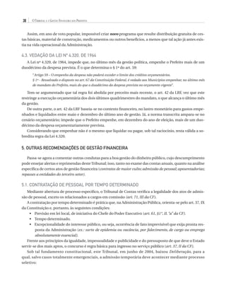 38

O Tribunal e a Gestão Financeira dos Prefeitos

Assim, em ano de voto popular, impossível criar novo programa que resulte distribuição gratuita de cestas básicas, material de construção, medicamentos ou outros benefícios, a menos que tal ação já antes existia na vida operacional da Administração.

4.3. Vedação da Lei nº 4.320, de 1964
A Lei nº 4.320, de 1964, impede que, no último mês da gestão política, empenhe o Prefeito mais de um
duodécimo da despesa prevista. É o que determina o § 1º do art. 59:
“Artigo 59 – O empenho da despesa não poderá exceder o limite dos créditos orçamentários.
§ 1º - Ressalvado o disposto no art. 67 da Constituição Federal, é vedado aos Municípios empenhar, no último mês
de mandato do Prefeito, mais do que o duodécimo da despesa prevista no orçamento vigente”.

Tem-se argumentado que tal regra foi abolida por preceito mais recente, o art. 42 da LRF, vez que este
restringe a execução orçamentária dos dois últimos quadrimestres do mandato, o que alcança o último mês
da gestão.
De outra parte, o art. 42 da LRF baseia-se no contexto financeiro, no lastro monetário para gastos empenhados e liquidados entre maio e dezembro do último ano de gestão. Já, a norma transcrita ampara-se no
cenário orçamentário; impede que o Prefeito empenhe, em dezembro do ano de eleição, mais de um duodécimo da despesa orçamentariamente prevista.
Considerando que empenhar não é o mesmo que liquidar ou pagar, sob tal raciocínio, resta válida a sobredita regra da Lei 4.320.

5. OUTRAS RECOMENDAÇÕES DE GESTÃO FINANCEIRA
Passa-se agora a comentar outras condutas para a boa gestão do dinheiro público, cujo descumprimento
pode ensejar alertas e reprimendas deste Tribunal; isso, tanto no exame das contas anuais, quanto na análise
específica de certos atos de gestão financeira (contratos de maior vulto; admissão de pessoal; aposentadorias;
repasses a entidades do terceiro setor).

5.1. Contratação de Pessoal por Tempo Determinado
Mediante abertura de processo específico, o Tribunal de Contas verifica a legalidade dos atos de admissão de pessoal, exceto os relacionados a cargos em comissão (art. 71, III da CF).
A contratação por tempo determinado é prática que, na Administração Pública, orienta-se pelo art. 37, IX
da Constituição e, portanto, às seguintes condições:
•	 Previsão em lei local, de iniciativa do Chefe do Poder Executivo (art. 61, §1°, II, “a” da CF).
•	 Tempo determinado.
•	 Excepcionalidade do interesse público, ou seja, ocorrência de fato imprevisível que exija pronta resposta da Administração (ex.: surto de epidemia ou vacância, por falecimento, de cargo ou emprego
absolutamente essencial).
Frente aos princípios da igualdade, impessoalidade e publicidade e do pressuposto de que deve o Estado
servir-se dos mais aptos, o concurso é regra básica para ingresso no serviço público (art. 37, II da CF).
Sob tal fundamento constitucional, este Tribunal, em junho de 2004, baixou Deliberação, para a
qual, salvo casos totalmente emergenciais, a admissão temporária deve acontecer mediante processo
seletivo:

07054 38276004 miolo.indd 38

16/02/12 16:34

 