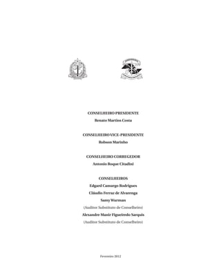 CONSELHEIRO PRESIDENTE
Renato Martins Costa

CONSELHEIRO VICE-PRESIDENTE
Robson Marinho

CONSELHEIRO CORREGEDOR
Antonio Roque Citadini

CONSELHEIROS
Edgard Camargo Rodrigues
Cláudio Ferraz de Alvarenga
Samy Wurman
(Auditor Substituto de Conselheiro)
Alexandre Manir Figueiredo Sarquis
(Auditor Substituto de Conselheiro)

Fevereiro 2012

07054 38276004 miolo.indd 3

16/02/12 16:34

 