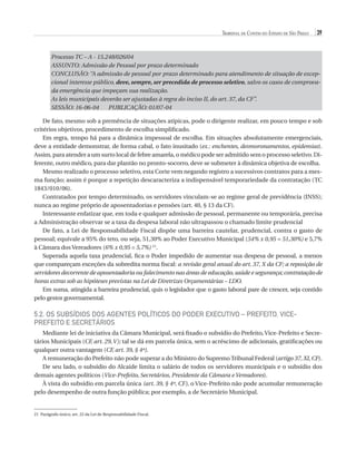 Tribunal de Contas do Estado de São Paulo

39

Processo TC – A - 15.248/026/04
ASSUNTO: Admissão de Pessoal por prazo determinado
CONCLUSÃO: “A admissão de pessoal por prazo determinado para atendimento de situação de excepcional interesse público, deve, sempre, ser precedida de processo seletivo, salvo os casos de comprovada emergência que impeçam sua realização.
As leis municipais deverão ser ajustadas à regra do inciso II, do art. 37, da CF”.
SESSÃO: 16-06-04
PUBLICAÇÃO: 01/07-04
De fato, mesmo sob a premência de situações atípicas, pode o dirigente realizar, em pouco tempo e sob
critérios objetivos, procedimento de escolha simplificado.
Em regra, tempo há para a dinâmica impessoal de escolha. Em situações absolutamente emergenciais,
deve a entidade demonstrar, de forma cabal, o fato inusitado (ex.: enchentes, desmoronamentos, epidemias).
Assim, para atender a um surto local de febre amarela, o médico pode ser admitido sem o processo seletivo. Diferente, outro médico, para dar plantão no pronto-socorro, deve se submeter à dinâmica objetiva de escolha.
Mesmo realizado o processo seletivo, esta Corte vem negando registro a sucessivos contratos para a mesma função; assim é porque a repetição descaracteriza a indispensável temporariedade da contratação (TC
1843/010/06).
Contratados por tempo determinado, os servidores vinculam-se ao regime geral de previdência (INSS);
nunca ao regime próprio de aposentadorias e pensões (art. 40, § 13 da CF).
Interessante enfatizar que, em toda e qualquer admissão de pessoal, permanente ou temporária, precisa
a Administração observar se a taxa da despesa laboral não ultrapassou o chamado limite prudencial
De fato, a Lei de Responsabilidade Fiscal dispõe uma barreira cautelar, prudencial, contra o gasto de
pessoal; equivale a 95% do teto, ou seja, 51,30% ao Poder Executivo Municipal (54% x 0,95 = 51,30%) e 5,7%
à Câmara dos Vereadores (6% x 0,95 = 5,7%) 21.
Superada aquela taxa prudencial, fica o Poder impedido de aumentar sua despesa de pessoal, a menos
que compareçam exceções da sobredita norma fiscal: a revisão geral anual do art. 37, X da CF; a reposição de
servidores decorrente de aposentadoria ou falecimento nas áreas de educação, saúde e segurança; contratação de
horas extras sob as hipóteses previstas na Lei de Diretrizes Orçamentárias – LDO.
Em suma, atingida a barreira prudencial, quis o legislador que o gasto laboral pare de crescer, seja contido
pelo gestor governamental.

5.2. Os Subsídios dos Agentes Políticos do Poder Executivo – Prefeito, VicePrefeito e Secretários
Mediante lei de iniciativa da Câmara Municipal, será fixado o subsídio do Prefeito, Vice-Prefeito e Secretários Municipais (CF, art. 29, V); tal se dá em parcela única, sem o acréscimo de adicionais, gratificações ou
qualquer outra vantagem (CF, art. 39, § 4º).
A remuneração do Prefeito não pode superar a do Ministro do Supremo Tribunal Federal (artigo 37, XI, CF).
De seu lado, o subsídio do Alcaide limita o salário de todos os servidores municipais e o subsídio dos
demais agentes políticos (Vice-Prefeito, Secretários, Presidente da Câmara e Vereadores).
À vista do subsídio em parcela única (art. 39, § 4º, CF), o Vice-Prefeito não pode acumular remuneração
pelo desempenho de outra função pública; por exemplo, a de Secretário Municipal.

21 Parágrafo único, art. 22 da Lei de Responsabilidade Fiscal.

07054 38276004 miolo.indd 39

16/02/12 16:34

 