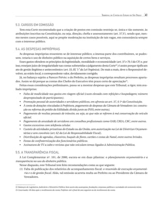 Tribunal de Contas do Estado de São Paulo

41

5.3. Cargos em Comissão
Tem esta Corte recomendado que a criação de postos em comissão restrinja-se, única e tão somente, às
atribuições inscritas na Constituição, ou seja, direção, chefia e assessoramento (art. 37,V), sendo que, mesmo nestes casos possíveis, aqui se propõe moderação na instituição de tais vagas, em consonância sempre
com o interesse público.

5.4. As Despesas Impróprias
As despesas impróprias ressentem-se de interesse público; a imensa parte dos contribuintes, se pudessem, vetaria o uso de dinheiro público na aquisição de certos bens e serviços.
Esses gastos ofendem os princípios da legitimidade, moralidade e economicidade (art. 37 e 70, I da CF) e, por
isso, ensejam juízo de irregularidade nas contas submetidas a julgamento desta Corte22; é assim porque tipificam
ato de gestão ilegítimo e antieconômico (art. 33, III, “c” da Lei Orgânica). De mais a mais, deve o Responsável devolver, ao erário local, o correspondente valor, devidamente corrigido.
Já, no balanço sujeito a Parecer Prévio: o do Prefeito, as despesas impróprias resultam processos apartados. Assim se dá porque as contas dos Chefes do Executivo têm prazo certo de apreciação23.
Feitas essas considerações preliminares, passa-se a mostrar despesas que este Tribunal, a rigor, tem avaliado impróprias:
•	  alta de modicidade nos gastos em viagem oficial (custo elevado com refeições e hospedagem; número
F
despropositado de participantes).
•	  romoção pessoal de autoridades e servidores públicos, em afronta ao art. 37, § 1º da Constituição.
P
•	  conta de dotações vinculadas à Prefeitura, pagamento de despesas da Câmara de Vereadores (ex: construÀ
ção ou reforma do prédio da Edilidade; dívida junto ao INSS, entre outras).
•	  agamento de multas pessoais de trânsito, ou seja, as que não se referem à má conservação do veículo
P
oficial.
P
•	  agamento de anuidade de servidores em conselhos profissionais como OAB, CREA, CRC, entre outros.
•	 Gastos excessivos com telefonia celular.
•	  usteio de atividades privativas do Estado ou da União, sem autorização na Lei de Diretrizes OrçamenC
tárias e sem convênio (art. 62 da Lei de Responsabilidade Fiscal).
•	  istribuição de agendas, chaveiros, buquês de flores, cartões e cestas de Natal, entre outros brindes.
D
•	 Festas de confraternização dos funcionários públicos.
A
•	  ssinatura de TV a cabo e revistas que não veiculam temas ligados à Administração Pública.

5.5. A Transparência Fiscal
A Lei Complementar nº. 101, de 2000, escora-se em duas pilastras: o planejamento orçamentário e a
transparência no uso do dinheiro público.
Nesse diapasão, este Tribunal tem feito recomendações como as que seguem:
(1)	 alta de publicação dos relatórios de acompanhamento fiscal: o resumido de execução orçamentáF
ria e o de gestão fiscal. Aliás, tal omissão acarreta multa ao Prefeito ou ao Presidente da Câmara de
Vereadores.

22 Balanços do Legislativo, Judiciário e Ministério Público, bem assim das autarquias, fundações, empresas públicas e sociedades de economia mista.
23 Governador: 60 dias após o recebimento da conta; Prefeitos: até o final do ano seguinte ao do recebimento da conta.

07054 38276004 miolo.indd 41

16/02/12 16:34

 