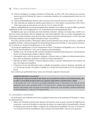 42

O Tribunal e a Gestão Financeira dos Prefeitos

(2)	
Falta de divulgação, na página eletrônica do Município, do PPA, LDO, LOA, balanços do exercício,
parecer prévio do Tribunal de Contas e os sobreditos relatórios de acompanhamento fiscal (art. 48,
caput, LRF).
(3)	
Falta de disponibilização, durante todo o exercício, das contas do exercício anterior (art. 49, LRF).
(4)	
Não realização de audiências públicas para debater os 3 (três) planos orçamentários (PPA, LDO e
LOA), bem assim as metas fiscais (art. 48 e art. 9º, § 4º, ambos da LRF).
Depois, a publicidade dos atos financeiros ganha forte estímulo com a edição, em maio de 2009, da primeira
modificação na LRF: a Lei Complementar nº 131, conhecida como Lei da Transparência Fiscal.
Tal diploma quer que a sociedade, por meio eletrônico (internet), conheça, em tempo real, o nível e a espécie da receita arrecadada, além da utilidade que está sendo adquirida (bem ou serviço), desagregada esta
informação em cifra monetária, nome do fornecedor, número do processo administrativo e, se for o caso, tipo
de licitação realizada (Convite, Pregão, Tomada de Preços, Concorrência).
Para tanto, deverão Estados e Municípios utilizar sistema eletrônico que atenda, ao menos, o padrão de
qualidade do SIAFI, o Sistema Integrado de Administração Financeira da União. É o que passou a determinar o inciso III, art. 48 da Lei Complementar nº 101, de 2000.
No escopo de regulamentar a Lei da Transparência Fiscal, o Presidente da República, em 27 de maio de
2010, baixa o Decreto federal nº 7.185, com as seguintes particularidades:
•	  ludido no art. 48, § único da LRF, o sistema integrado de administração financeira e controle passa a
A
contar com denominação simples e objetiva: Sistema.
•	  brangendo todo o nível de governo, integram o Sistema todos os órgãos da Administração direta,
A
bem como as autarquias, fundações e empresas estatais dependentes.
•	  iferente do SIAFI e SIAFEM, o Sistema dispensa senhas e o prévio cadastramento dos usuários, ou
D
seja, é de amplo acesso público.
•	  Sistema é recurso de informática para o cidadão acompanhar receitas e despesas, veiculadas até
O
o 1º dia útil que sucede o do registro contábil; eis o tempo real mencionado na Lei de Transparência
Fiscal.
Nesse esforço por publicidade fiscal, emitiu este Tribunal o seguinte Comunicado:
COMUNICADO SDG nº 24, de 2011
O Tribunal de Contas do Estado de São Paulo, na sua missão de orientar seus jurisdicionados, alerta sobre a necessidade de observância aos seguintes dispositivos constitucionais e legais:
1- De acordo com o art. 73-B da Lei de Responsabilidade Fiscal, os Municípios com mais de 50 mil
habitantes devem estar operando, desde 27 de maio de 2011, sistema que à população franqueie, via
Internet, informações sobre execução orçamentária e financeira, nisso atendido o padrão estabelecido
no Decreto federal nº 7.185, de 27 de maio de 2010.

5.6. Licitações e Contratos
De modo geral, tem verificado esta Corte os seguintes desacertos na formalização de licitações e contratos administrativos:
•	  ditais com cláusulas restritivas que afastam concorrentes, entre as quais o excesso de exigências doE
cumentais; o excesso de detalhes na descrição do objeto; as comprovações de propriedade; a fixação
de distância para usina de asfalto; a exigência de certificações de qualidade. No caso, as Súmulas nº.
14 a 30 desta Corte bem exemplificam várias situações de restritividade (vide www.tce.sp.gov.br);

07054 38276004 miolo.indd 42

16/02/12 16:34

 