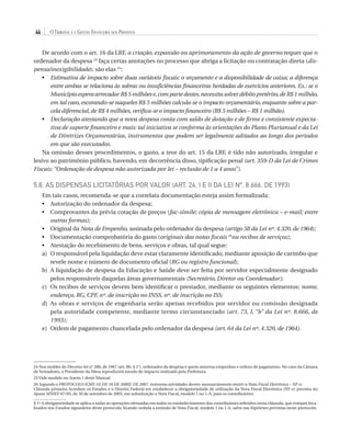 44

O Tribunal e a Gestão Financeira dos Prefeitos

De acordo com o art. 16 da LRF, a criação, expansão ou aprimoramento da ação de governo requer que o
ordenador da despesa 24 faça certas anotações no processo que abriga a licitação ou contratação direta (dispensa/inexigibilidade); são elas 25:
•	
Estimativa de impacto sobre duas variáveis fiscais: o orçamento e a disponibilidade de caixa; a diferença
entre ambas se relaciona às sobras ou insuficiências financeiras herdadas de exercícios anteriores. Ex.: se o
Município espera arrecadar R$ 5 milhões e, com parte destes, necessita solver débito pretérito, de R$ 1 milhão,
em tal caso, escorando-se naqueles R$ 5 milhões calcula-se o impacto orçamentário, enquanto sobre a parcela diferencial, de R$ 4 milhões, verifica-se o impacto financeiro (R$ 5 milhões – R$ 1 milhão).
•	
Declaração atestando que a nova despesa conta com saldo de dotação e de firme e consistente expectativa de suporte financeiro e mais: tal iniciativa se conforma às orientações do Plano Plurianual e da Lei
de Diretrizes Orçamentárias, instrumentos que podem ser legalmente aditados ao longo dos períodos
em que são executados.
Na omissão desses procedimentos, o gasto, a teor do art. 15 da LRF, é tido não autorizado, irregular e
lesivo ao patrimônio público, havendo, em decorrência disso, tipificação penal (art. 359-D da Lei de Crimes
Fiscais: “Ordenação de despesa não autorizada por lei – reclusão de 1 a 4 anos”).

5.8. As Dispensas Licitatórias por Valor (art. 24, I e II da Lei nº. 8.666, de 1993)
Em tais casos, recomenda-se que a correlata documentação esteja assim formalizada:
•	Autorização do ordenador da despesa;
•	
Comprovantes da prévia cotação de preços (fac-símile; cópia de mensagem eletrônica – e-mail; entre
outras formas);
•	
Original da Nota de Empenho, assinada pelo ordenador da despesa (artigo 58 da Lei nº. 4.320, de 1964);
•	
Documentação comprobatória do gasto (originais das notas fiscais 26ou recibos de serviços);
Atestação do recebimento de bens, serviços e obras, tal qual segue:
•	
a)	O responsável pela liquidação deve estar claramente identificado, mediante aposição de carimbo que
revele nome e número de documento oficial (RG ou registro funcional);
b)	 liquidação de despesa da Educação e Saúde deve ser feita por servidor especialmente designado
A
pelos responsáveis daquelas áreas governamentais (Secretário, Diretor ou Coordenador);
c)	 recibos de serviços devem bem identificar o prestador, mediante os seguintes elementos: nome,
Os
endereço, RG, CPF, nº. de inscrição no INSS, nº. de inscrição no ISS;
d)	 s obras e serviços de engenharia serão apenas recebidos por servidor ou comissão designada
A
pela autoridade competente, mediante termo circunstanciado (art. 73, I, “b” da Lei nº. 8.666, de
1993);
e)	
Ordem de pagamento chancelada pelo ordenador da despesa (art. 64 da Lei nº. 4.320, de 1964).

24 Nos moldes do Decreto-lei n° 200, de 1967 (art. 80, § 1°), ordenador da despesa é quem autoriza empenhos e ordens de pagamento. No caso da Câmara
de Vereadores, o Presidente da Mesa reproduzirá estudo de impacto realizado pela Prefeitura.
25 Vide modelo no Anexo 1 deste Manual.
26 Segundo o PROTOCOLO ICMS 10, DE 18 DE ABRIL DE 2007, inúmeras atividades devem necessariamente emitir a Nota Fiscal Eletrônica – NF-e:
Cláusula primeira Acordam os Estados e o Distrito Federal em estabelecer a obrigatoriedade de utilização da Nota Fiscal Eletrônica (NF-e) prevista no
Ajuste SINIEF 07/05, de 30 de setembro de 2005, em substituição a Nota Fiscal, modelo 1 ou 1-A, para os contribuintes:
..............................
§ 1º A obrigatoriedade se aplica a todas as operações efetuadas em todos os estabelecimentos dos contribuintes referidos nesta cláusula, que estejam localizados nos Estados signatários deste protocolo, ficando vedada a emissão de Nota Fiscal, modelo 1 ou 1-A, salvo nas hipóteses previstas neste protocolo.

07054 38276004 miolo.indd 44

16/02/12 16:34

 