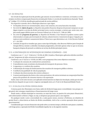 Tribunal de Contas do Estado de São Paulo

45

5.9. Os Royalties
Em virtude da exploração local de petróleo, gás natural, recursos hídricos e minerais, os Estados e os Municípios recebem compensação financeira enviada pela União; é a receita de transferência chamada “Royalty” (código 1721.22.00 da classificação padronizada da receita pública).
No respectivo controle, deve o Município observar o que segue:
•	  s Royalties devem ser movimentados, única e tão somente, em conta bancária vinculada.
O
•	  m nível de objeto do gasto, os Royalties não podem financiar despesas de pessoal; tampouco as que
E
digam respeito a serviço da dívida (principal, juros e outros encargos), a menos que, neste caso, estejam sendo pagos débitos junto ao Governo Federal (art. 8º da Lei nº. 7.990, de 1989).
•	  m nível de programa de governo, os Royalties do Petróleo e Gás Natural só podem custear ações
E
relacionadas à energia; pavimentação de rodovias; abastecimento e tratamento de água; irrigação; proteção ao meio ambiente e saneamento básico. É bem isso o que determina o art. 24 do Decreto Federal
nº. 1, de 1991.
•	  ontudo, há aqui de se ressaltar que, para o outro tipo de Royalty, o dos Recursos Hídricos para Geração de
C
Energia Elétrica, inexiste a sobredita vinculação programática, devendo apenas evitar-se que os recursos
banquem despesa de pessoal e as relativas ao serviço da dívida (principal e juros).

5.10. A Contribuição de Intervenção no Domínio Econômico – CIDE
Conforme o art. 1o - A e 1o - B da Lei n.º 10.336, de 2001, Estados e Municípios aplicarão referida contribuição em “programas de infra-estrutura de transporte”.
Conforme o art. 6o da Lei n.º 10.636, de 2002, esses programas têm como objetivos essenciais:
•	A redução do consumo de combustíveis automotivos;
•	atendimento mais econômico da demanda de transporte de pessoas e bens;
O
•	A segurança e o conforto dos usuários;
•	diminuição do tempo de deslocamento dos usuários do transporte público coletivo;
A
•	A melhoria da qualidade de vida da população;
•	A redução das deseconomias dos centros urbanos e
•	menor participação dos fretes e dos custos portuários e de outros terminais na composição final dos
A
preços dos produtos de consumo interno e de exportação.
Assim, trata-se de outro recurso a ser aplicado exclusivamente no objeto da vinculação, ainda que em exercício diverso daquele em que ocorre o ingresso (parágrafo único, art. 8o da Lei de Responsabilidade Fiscal).

5.11. O Cálculo da Dívida Consolidada
A imensa parte dos Municípios tem baixo saldo de dívida de longo prazo (consolidada); isso porque, regra geral, não consegue empréstimos e financiamentos de longo curso.
Sendo assim, a dívida municipal se concentra, no mais das vezes, no passivo de curto prazo (financeiro),
nele sobressaindo os Restos a Pagar, ou seja, as despesas que passam para o ano seguinte.
De qualquer modo e ante a necessidade de, a cada quatro meses, mostrar a Prefeitura, no relatório de
gestão fiscal, a observância ao limite da dívida consolidada, vital se faz a correta apuração desse passivo
governamental.
Considerando que o recurso financeiro não pode solver, ao mesmo tempo, a dívida de curto prazo e, também,
a de longo prazo, a apuração da Dívida Consolidada Líquida, faz-se da seguinte maneira:

07054 38276004 miolo.indd 45

16/02/12 16:34

 