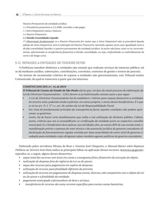 46

O Tribunal e a Gestão Financeira dos Prefeitos
Passivo Permanente da entidade jurídica
(+) Precatórios posteriores a 5.5.2000, vencidos e não pagos
(-) Ativo Disponível (caixa e bancos)
(+) Passivo Financeiro
(=) Dívida Consolidada Líquida
(*) Observação fundamental: se o Passivo Financeiro for maior que o Ativo Disponível não se procederá àquela
adição do Ativo Disponível, nem à subtração do Passivo Financeiro, havendo, apenas neste caso, igualdade entre a
dívida consolidada líquida e o passivo permanente da entidade jurídica. Se assim não fosse, estar-se-ia, incorretamente, adicionando-se insuficiência financeira à dívida consolidada, ou seja, confundindo-se endividamento de
curto e de longo curso.

5.12. Repasses a Entidades do Terceiro Setor
A Prefeitura transfere dinheiros a entidades não estatais que realizam serviços de interesse público; tal
se dá mediante auxílios, subvenções, contribuições, convênios, contratos de gestão e termos de parceria.
No intento de recomendar critérios de repasse a entidades não governamentais, este Tribunal emitiu
Comunicado, do qual se transcreve a parte que ora interessa:
COMUNICADO SDG nº. 14, de 2010
O Tribunal de Contas do Estado de São Paulo alerta que, em face do atual processo de elaboração da
Lei de Diretrizes Orçamentárias – LDO, devem os jurisdicionados atentar para o que segue:
A
•	Lei de Diretrizes Orçamentárias há de estabelecer critérios para repasse financeiro a entidades
do terceiro setor, podendo ainda explicitar, em anexo próprio, o nome desses beneficiários. É o que
se vê no art. 4º, I, “f ” c.c. art. 26, ambos da Lei de Responsabilidade Fiscal.
Em
•	 vista do fundamental princípio da transparência fiscal, aquelas condições não podem apresentar-se genéricas.
•	
Assim, há de haver certo detalhamento que iniba a má utilização do dinheiro público. Cabem,
assim, critérios que ora se exemplificam: a) certificação da entidade junto ao respectivo conselho
municipal; b) o beneficiário deve aplicar, nas atividades-fim, ao menos 80% de sua receita total; c)
manifestação prévia e expressa do setor técnico e da assessoria jurídica do governo concedente; d)
declaração de funcionamento regular, emitida por duas autoridades de outro nível de governo; e)
vedação para entidades cujos dirigentes sejam também agentes políticos do governo concedente.

Elaborado pelos servidores Silvana de Rose e Antonio José Chiquetto, o Manual Básico sobre Repasses
Públicos ao Terceiro Setor bem indica as principais falhas na aplicação desses recursos (www.tce.sp.gov.br);
reproduz-se, a seguir, alguns desses desacertos:
s
•	  aque total dos recursos sem levar em conta o cronograma físico-financeiro de execução do objeto;
•	 realização de despesas fora da vigência da Lei ou do ajuste;
•	 saque dos recursos para pagamento em espécie de despesas;
•	 utilização de recursos para finalidade diferente da prevista;
•	  tilização de recursos em pagamentos de despesas outras, diversas, não compatíveis com o objeto da Lei
u
ou do ajuste e a finalidade da entidade;
•	 pagamento antecipado a fornecedores de bens e serviços;
•	
t
 ransferência de recursos da conta corrente específica para outras contas bancárias;

07054 38276004 miolo.indd 46

16/02/12 16:34

 