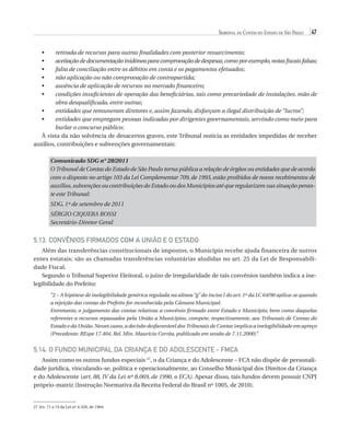 Tribunal de Contas do Estado de São Paulo

47

•	
•	
•	
•	
•	
•	

r
 etirada de recursos para outras finalidades com posterior ressarcimento;
a
 ceitação de documentação inidônea para comprovação de despesas, como por exemplo, notas fiscais falsas;
f
 alta de conciliação entre os débitos em conta e os pagamentos efetuados;
não aplicação ou não comprovação de contrapartida;
ausência de aplicação de recursos no mercado financeiro;
c
 ondições insuficientes de operação das beneficiárias, tais como precariedade de instalações, mão de
obra desqualificada, entre outras;
•	
e
 ntidades que remuneram diretores e, assim fazendo, disfarçam a ilegal distribuição de “lucros”;
•	
e
 ntidades que empregam pessoas indicadas por dirigentes governamentais, servindo como meio para
burlar o concurso público;
À vista da não solvência de desacertos graves, este Tribunal noticia as entidades impedidas de receber
auxílios, contribuições e subvenções governamentais:
Comunicado SDG n° 28/2011
O Tribunal de Contas do Estado de São Paulo torna pública a relação de órgãos ou entidades que de acordo
com o disposto no artigo 103 da Lei Complementar 709, de 1993, estão proibidos de novos recebimentos de
auxílios, subvenções ou contribuições do Estado ou dos Municípios até que regularizem sua situação perante este Tribunal:
SDG, 1º de setembro de 2011
SÉRGIO CIQUERA ROSSI
Secretário-Diretor Geral

5.13. Convênios firmados com a União e o Estado
Além das transferências constitucionais de impostos, o Município recebe ajuda financeira de outros
entes estatais; são as chamadas transferências voluntárias aludidas no art. 25 da Lei de Responsabilidade Fiscal.
Segundo o Tribunal Superior Eleitoral, o juízo de irregularidade de tais convênios também indica a inelegibilidade do Prefeito:
“2 – A hipótese de inelegibilidade genérica regulada na alínea “g” do inciso I do art. 1º da LC 64/90 aplica-se quando
a rejeição das contas do Prefeito for reconhecida pela Câmara Municipal.
Entretanto, o julgamento das contas relativas a convênio firmado entre Estado e Município, bem como daquelas
referentes a recursos repassados pela União a Municípios, compete, respectivamente, aos Tribunais de Contas do
Estado e da União. Nesses casos, a decisão desfavorável dos Tribunais de Contas implica a inelegibilidade em apreço
(Precedente: REspe 17.404, Rel. Min. Maurício Corrêa, publicado em sessão de 7.11.2000)”.

5.14. O Fundo Municipal da Criança e do Adolescente - FMCA
Assim como os outros fundos especiais 27, o da Criança e do Adolescente – FCA não dispõe de personalidade jurídica, vinculando-se, política e operacionalmente, ao Conselho Municipal dos Direitos da Criança
e do Adolescente (art. 88, IV da Lei nº 8.069, de 1990, o ECA). Apesar disso, tais fundos devem possuir CNPJ
próprio-matriz (Instrução Normativa da Receita Federal do Brasil nº 1005, de 2010).

27 Art. 71 a 74 da Lei nº 4.320, de 1964

07054 38276004 miolo.indd 47

16/02/12 16:34

 