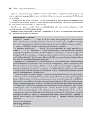 48

O Tribunal e a Gestão Financeira dos Prefeitos

Segundo o Estatuto da Criança e do Adolescente, esses Conselhos são paritários, quer isso dizer, os segmentos organizados da população têm o mesmo número de assentos que os representantes da Administração (art. 88, II).
O grande trunfo dos fundos especiais é a vinculação, a afetação, a “amarração” de certas receitas públicas; aconteça o que acontecer, devem tais rendas ser remetidas a esses fundos; é bem isso o que os diferencia
das outras unidades orçamentárias da Administração.
De todo modo e tirante os fundos relacionados à Saúde e Educação, todos os demais não podem atrelar
receita de impostos (art. 167, IV da Constituição)
Esta Corte emitiu Comunicado enfatizando a necessidade de se prever, no orçamento, recursos destinados à política da criança e do adolescente:
Comunicado SDG n° 08/2011
O TRIBUNAL DE CONTAS DO ESTADO DE SÃO PAULO, com intuito de enfatizar os procedimentos a
serem observados pelos municípios jurisdicionados, em sede de elaboração e execução orçamentária,
para efetivo cumprimento do princípio constitucional da absoluta prioridade à criança, ao adolescente e ao jovem, COMUNICA que deve a Administração atentar para o seguinte:
1. As disposições contidas no art. 227, caput, da Constituição Federal e art. 4º, caput e parágrafo único,
alíneas “b”, “c” e “d”, da Lei nº 8.069/90 – Estatuto da Criança e do Adolescente possuem aspecto vinculativo para os gestores municipais, reclamando previsão orçamentária de recursos que efetivem o
princípio da absoluta prioridade à criança e ao adolescente, de acordo, inclusive, com as deliberações
dos Conselhos Municipais dos Direitos da Criança e do Adolescente e mediante instituição do Fundo
Municipal dos Direitos da Criança e do Adolescente.
2. A preferência na formulação e na execução das políticas sociais públicas, bem como a destinação
privilegiada de recursos públicos nas áreas relacionadas com a proteção à infância e à juventude serão
instrumentalizadas, de forma clara e objetiva, por meio de dotações orçamentárias consignadas nas
peças de planejamento do município, em mínima e essencial instância na Lei Orçamentária Anual,
a fim de permitir, inclusive, a pronta identificação dos recursos utilizados na execução das políticas
públicas inerentes à criança e ao adolescente.
3. Incumbe aos órgãos de controle interno, na missão de apoio ao controle externo, em estrito cumprimento ao art. 74 da Constituição Federal, atuar no acompanhamento das áreas que desempenhem
funções relacionadas à criança e ao adolescente, notadamente quanto à avaliação da exequibilidade
das metas previstas no Plano Plurianual, acompanhamento da execução dos programas e comprovação dos resultados, assegurando, inclusive, a procedência e confiabilidade das informações prestadas.
4. A inobservância desses cuidados poderá sujeitar os responsáveis às consequências legais cabíveis,
dentre as quais, emissão de parecer desfavorável à prestação de contas anual do respectivo Chefe do
Poder Executivo, desaprovação das contas relativas aos gestores dos Fundos, inscrição dos nomes dos
responsáveis no cadastro de inelegíveis, inviabilização do recebimento de transferências voluntárias
e aplicação de multa, sem prejuízo de comunicação aos órgãos do Ministério Público Estadual e, em
especial, Ministério Público do Trabalho, em razão do Termo de Cooperação celebrado com aquela
Instituição.
SDG, 12 de fevereiro de 2011.
SÉRGIO CIQUERA ROSSI
Secretario-diretor geral

07054 38276004 miolo.indd 48

16/02/12 16:34

 