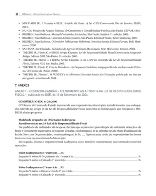 50

O Tribunal e a Gestão Financeira dos Prefeitos
•	  ACHADO JR., J. Teixeira e REIS, Heraldo da Costa. A Lei 4.320 Comentada, Rio de Janeiro, IBAM,
M
2001.
•	  UNES, Moacyr de Araújo. Manual de Orçamento e Contabilidade Pública, São Paulo, CEPAM, 1993.
N
•	  IGOLIN, Ivan Barbosa. Manual Prático das Licitações, São Paulo, Saraiva, 7ª. edição, 2008.
R
•	  IGOLIN, Ivan Barbosa. Contrato Administrativo, São Paulo, Editora Fórum, Belo Horizonte, 2007.
R
•	  IGOLIN, Ivan Barbosa. O Servidor Público nas Reformas Constitucionais, Editora Fórum, Belo HoriR
zonte, 2008.
•	  ANTANA, Jair Eduardo. Subsídios de Agentes Políticos Municipais, Belo Horizonte, Fórum, 2004.
S
•	  OLEDO JR., Flavio C. e ROSSI, Sérgio Ciquera. Lei de Responsabilidade Fiscal Comentada Artigo por
T
Artigo, Editora NDJ, São Paulo, 3ª. edição, 2005.
•	  OLEDO JR., Flavio C. e ROSSI, Sérgio Ciquera. A Lei 4.320 no Contexto da Lei de Responsabilidade
T
Fiscal, Editora NDJ, São Paulo, 2005.
•	  OLEDO JR., Flavio C. Fim de Mandato – As Despesas Proibidas, artigo publicado na Revista do TribuT
nal de Contas da União (2008).
•	  OLEDO JR., Flavio C. O FUNDEB e os Mínimos Constitucionais da Educação; publicado no site jus
T
navigandi; setembro de 2010

7. ANEXOS
ANEXO 1 - DESPACHO-PADRÃO – ATENDIMENTO AO ARTIGO 16 DA LEI DE RESPONSABILIDADE
FISCAL – publicado no DOE, de 13 de Setembro de 2006
COMUNICADO SDG n° 28/2006
O Tribunal de Contas do Estado recomenda aos responsáveis pelos órgãos jurisdicionados que o despacho referido no artigo 16 da Lei de Responsabilidade Fiscal contenha as informações que integram o MODELO abaixo proposto.
Modelo de despacho do Ordenador da Despesa
Atendimento ao art.16 da Lei de Responsabilidade Fiscal
Na qualidade de ordenador da despesa, declaro que o presente gasto dispõe de suficiente dotação e de
firme e consistente expectativa de suporte de caixa. conformando-se às orientações do Plano Plurianuale da
Lei de Diretrizes Orçamentárias, motivo pelo qual, às fls. ...., faço encartar cópia do respectivo trecho desses
instrumentos orçamentários do Município.
Em seguida, estimo o impacto trienal da despesa, nisso também considerando sua eventual e posterior
operação:
Valor da despesa no 1° exercício.....R$
Impacto % sobre O Orçamento do 1° exercício...............................................................................................%
Impacto % sobre o Caixa do 1° exercício..........................................................................................................%
Valor da despesa no 2° exercício.... R$
Impacto % sobre o Orçamento do 2° exercício................................................................................................%
Impacto % sobre o Caixa do 2° exercício..........................................................................................................%

07054 38276004 miolo.indd 50

16/02/12 16:34

 