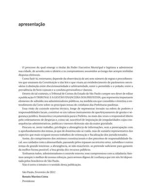 apresentação

O processo do qual emerge o titular do Poder Executivo Municipal o legitima a administrar
sua cidade, de acordo com o ideário e os compromissos assumidos ao longo das sempre renhidas
disputas eleitorais.
Como fazê-lo, entretanto, depende da observância de um sem número de regras e procedimentos que emanam da Constituição e das leis e que visam ao estabelecimento de parâmetros necessários à distinção entre discricionariedade e arbitrariedade, entre o permitido e o vedado, entre a
prevalência do bem comum e a conduta personalista e danosa.
Dentro de tal contexto, o Tribunal de Contas do Estado de São Paulo cumpre seu dever de editar
a publicação O TRIBUNAL E A GESTÃO FINANCEIRA DOS PREFEITOS, que representa importante
elemento de subsídio aos administradores públicos, na medida em que consolida e sintetiza o entendimento da Corte sobre os principais temas do cotidiano das Prefeituras paulistas.
Essa visão do controle externo técnico, longe de representar invasão na esfera de poderes e
responsabilidades locais, constitui-se em valioso instrumento de aperfeiçoamento de gestão e segurança jurídica, financeira e orçamentária para o Prefeito, no mais das vezes o responsável direto
pelo ordenamento de despesas e, como tal, suscetível de imputação de irregularidades cujas consequências administrativas, políticas e mesmo eleitorais são da maior gravidade.
Procura-se, neste trabalho, privilegiar a abrangência de informações, sem a preocupação com
o aprofundamento dos temas, já que de doutrina não se cuida, mas de sumário representativo dos
aspectos que mais ocupam nossos trabalhos de orientação e fiscalização dos jurisdicionados.
Assim, do cumprimento dos mínimos constitucionais e dos preceitos de responsabilidade fiscal, aos cuidados com o almoxarifado, passando pelos repasses ao terceiro setor, subsídios e outros
temas de grande interesse, a abrangência, se não exauriente, se pretende suficiente para garantir,
da melhor forma possível, a boa gestão dos recursos públicos.
Tenhamos todos, administradores e controle externo, esse compromisso com a cidadania: faremos sempre o melhor de nossos esforços, para sermos dignos de confiança que em nós foi depositada pelos brasileiros de São Paulo.
Não é outro o intuito e o sentido desta publicação.
São Paulo, Fevereiro de 2012
Renato Martins Costa
Presidente

07054 38276004 miolo.indd 5

16/02/12 16:34

 