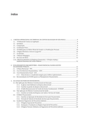 índice

1.	
	
	
	
	
	
	
	
	
	
	

A
 Rotina Operacional Do Tribunal De Contas Do Estado De São Paulo................................ 9
1.1.	 O Tribunal de Contas na Legislação......................................................................................................... 9
1.2.	Jurisdição.................................................................................................................................................... 9
1.3.	Composição................................................................................................................................................ 9
1.4.	 Localização Física....................................................................................................................................... 9
1.5.	 As Publicações no Diário Oficial do Estado e as Notificações Pessoais............................................... 10
1.6.	 A Página Eletrônica (www.tce.sp.gov.br)................................................................................................ 10
1.7.	 As Súmulas................................................................................................................................................ 11
1.8.	 A Missão Pedagógica................................................................................................................................ 11
1.9.	 Os Casos de Alerta.................................................................................................................................... 12
1.10.	 Remessa Eletrônica de Registros Financeiros – O Projeto Audesp –
A
Auditoria Eletrônica de Contas Públicas................................................................................................ 12

O
2.	 Planejamento Orçamentário – Passo Essencial Na Boa Gestão
Do Dinheiro Público.................................................................................................................................. 13
	 2.1.	 O Plano Plurianual – Ppa......................................................................................................................... 13
	 2.2.	 A Lei De Diretrizes Orçamentárias – Ldo.............................................................................................. 14
	 2.3.	 A Lei Orçamentária Anual – Loa............................................................................................................. 15
		
2.3.1.	 A boa técnica e a moderada margem para créditos suplementares......................................... 16
	 2.4.	 Recomendações do Tcesp quanto ao Planejamento Orçamentário................................................... 17
3.	 As Causas Do Parecer Desfavorável..................................................................................................... 18
	 3.1. Não Aplicação dos Mínimos Constitucionais da Educação.................................................................... 18
3.1.1.	 As glosas mais habituais na despesa educacional..................................................................... 20
		
3.1.2.	 Cautelas na gestão da despesa educacional............................................................................... 23
		
3.1.3.	 O Saldo Remanescente do Fundo do Ensino Fundamental – Fundef.................................. 23
		
	 3.2.	 Não Aplicação do Mínimo Constitucional da Saúde............................................................................. 23
3.2.1.	 Cautelas na Gestão da Despesa com Ações e Serviços de Saúde.............................................. 25
		
	 3.3.	 O Déficit Orçamentário............................................................................................................................ 25
3.3.1.	 Cautelas na Apuração do Resultado de Execução Orçamentária............................................. 26
		
3.3.2.	 Fórmula de Cálculo do Resultado da Execução Orçamentária................................................ 26
		
	 3.4.	 Insuficiente Pagamento de Precatórios Judiciais................................................................................... 27
		
3.4.1.	 O Regime Especial de Precatórios............................................................................................... 27
		
3.4.2.	 Autarquias e Fundações no Regime Especial de Precatórios.................................................... 27
3.4.3.	 O Regime Normal, Ordinário, de Pagamento de Precatórios Judiciais.................................... 28
		

07054 38276004 miolo.indd 7

16/02/12 16:34

 