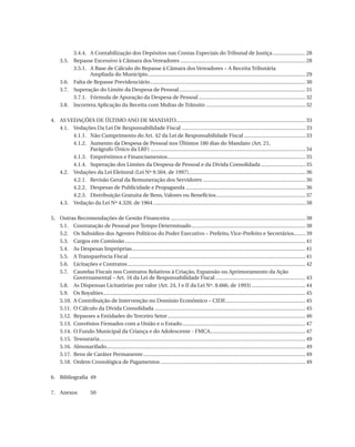 3.4.4.	 A Contabilização dos Depósitos nas Contas Especiais do Tribunal de Justiça........................ 28
	 3.5.	 Repasse Excessivo à Câmara dos Vereadores......................................................................................... 28
		
3.5.1.	 Base de Cálculo do Repasse à Câmara dos Vereadores – A Receita Tributária
A
Ampliada do Município............................................................................................................... 29
	 3.6.	 Falta de Repasse Previdenciário.............................................................................................................. 30
	 3.7.	 Superação do Limite da Despesa de Pessoal.......................................................................................... 31
		
3.7.1.	 Fórmula de Apuração da Despesa de Pessoal............................................................................ 32
	 3.8.	 Incorreta Aplicação da Receita com Multas de Trânsito....................................................................... 32
4.	 As Vedações De Último Ano De Mandato........................................................................................... 33
	 4.1.	Vedações Da Lei De Responsabilidade Fiscal........................................................................................ 33
		
4.1.1.	 Não Cumprimento do Art. 42 da Lei de Responsabilidade Fiscal............................................ 33
		
4.1.2.	
Aumento da Despesa de Pessoal nos Últimos 180 dias do Mandato (Art. 21,
Parágrafo Único da Lrf).............................................................................................................. 34
4.1.3.	 Empréstimos e Financiamentos.................................................................................................. 35
		
		
4.1.4.	
Superação dos Limites da Despesa de Pessoal e da Dívida Consolidada................................ 35
	 4.2.	Vedações da Lei Eleitoral (Lei Nº 9.504, de 1997)................................................................................... 36
		
4.2.1.	 Revisão Geral da Remuneração dos Servidores......................................................................... 36
4.2.2.	 Despesas de Publicidade e Propaganda..................................................................................... 36
		
		
4.2.3.	 Distribuição Gratuita de Bens, Valores ou Benefícios................................................................ 37
	 4.3.	Vedação da Lei Nº 4.320, de 1964............................................................................................................ 38
5.	
	
	
	
	
	
	
	
	
	
	
	
	
	
	
	
	
	
	

Outras Recomendações de Gestão Financeira................................................................................................ 38
5.1.	 Contratação de Pessoal por Tempo Determinado................................................................................. 38
5.2.	 Os Subsídios dos Agentes Políticos do Poder Executivo – Prefeito, Vice-Prefeito e Secretários......... 39
5.3.	 Cargos em Comissão................................................................................................................................ 41
5.4.	 As Despesas Impróprias........................................................................................................................... 41
5.5.	 A Transparência Fiscal............................................................................................................................. 41
5.6.	 Licitações e Contratos.............................................................................................................................. 42
5.7.	
Cautelas Fiscais nos Contratos Relativos à Criação, Expansão ou Aprimoramento da Ação
Governamental – Art. 16 da Lei de Responsabilidade Fiscal................................................................ 43
5.8.	 As Dispensas Licitatórias por valor (Art. 24, I e II da Lei Nº. 8.666, de 1993)....................................... 44
5.9.	 Os Royalties............................................................................................................................................... 45
5.10.	 A Contribuição de Intervenção no Domínio Econômico – Cide......................................................... 45
5.11.	 O Cálculo da Dívida Consolidada........................................................................................................... 45
5.12.	 Repasses a Entidades do Terceiro Setor.................................................................................................. 46
5.13.	 Convênios Firmados com a União e o Estado........................................................................................ 47
5.14.	 O Fundo Municipal da Criança e do Adolescente - Fmca................................................................... 47
5.15.	Tesouraria.................................................................................................................................................. 49
5.16.	Almoxarifado............................................................................................................................................. 49
5.17.	 Bens de Caráter Permanente................................................................................................................... 49
5.18.	 Ordem Cronológica de Pagamentos....................................................................................................... 49

6.	 Bibliografia	49
7.	Anexos	

07054 38276004 miolo.indd 8

50

16/02/12 16:34

 