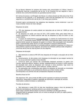 2
Se as faturas referente às compras não tiverem sido comunicadas no e-fatura, deverá o
contribuinte inseri-las e guardá-las até ao dia 15 de Fevereiro do ano seguinte e caso o
emitente não o tenha feito deverão ser guardadas durante 4 anos.
Em termos de prazos a confirmação das faturas no e-fatura deverá ser feita até ao dia 15 de
Fevereiro do ano seguinte, a AT apresentará o valor final das deduções nos 15 ou 30 dias
seguintes e o contribuinte tem até ao dia 15 de março para reclamar.
Entrando agora concretamente nas categorias das despesas, vamos evidenciar o que em
nosso entender merece ter maior atenção:
Despesas de saúde
a. 15% das despesas de saúde poderão ser deduzidas até ao limite de 1.000€ por cada
agregado familiar;
b. As despesas de saúde com taxa de IVA a 23% também farão parte deste limite no
entanto deveremos no e-fatura associar este tipo de despesas ao facto de existir ou não
receita médica;
c. A compra de medicamentos num supermercado, no sistema de medicamentos de venda
livre a 6%, o contribuinte deverá solicitar uma fatura individualizada desta compra para que
posteriormente associe às despesas de saúde no e-fatura. Esta associação será necessária
dado o supermercado poder não ter um CAE associado à venda de medicamentos;
As despesas de saúde realizadas em entidades públicas, poderão só aparecer no e-fatura em
data posterior a janeiro do ano seguinte, isto porque as entidades públicas estão obrigadas a
comunicar até ao final do mês de janeiro do ano seguinte;
Despesas de educação
a. São dedutíveis à coleta do IRS 30% das despesas de formação e educação até ao limite
de 800€;
b. Genericamente, só são aceites como despesas de educação as que estejam isentas de
IVA ou as que estiverem sujeitas à taxa reduzida;
c. Conclui-se assim que apenas são consideradas despesas escolares os gastos com
creches, jardins-de-infância, lactários, escolas, estabelecimentos de ensino e outros serviços
de educação bem como as despesas com manuais e livros escolares, logo exclui as
despesas com o material escolar, como cadernos, canetas, lápis etc;
d. As explicações são consideradas para efeitos de despesas de educação se ministradas
por escolas certificadas ou por profissionais liberais que emitam recibos verdes;
Os transportes e as cantinas não são consideradas despesas de educação;
Benefício fiscal do IVA
São dedutíveis 15%, até ao limite de 250€, do IVA suportado em setores de atividade
específicos, restauração e hotelaria, reparação de automóveis, reparação de veículos
motorizados e salões de beleza ou cabeleireiros;
Pensões de alimentos
a. São dedutíveis à coleta 20% do total das importâncias pagas a título de pensões de
alimentos decretadas por sentença judicial ou por acordo homologado;
Quem paga a pensão deverá indicar no anexo H e identificar o(s) NIF do(s) filho(s);
despesas totais do agregado familiar com um limite de dedução de 250€, por sujeito passivo,
os filhos não contam;
 