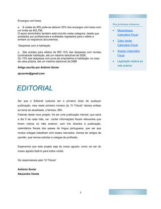 3
Nos proximos números:
 Moçambique:
Calendário Fiscal;
 Cabo Verde:
Calendário Fiscal
 Angola: Calendário
Fiscal
 Legislação relativa ao
mês anterior
Encargos com lares
a. À coleta do IRS pode-se deduzir 25% dos encargos com lares com
um limite de 403,75€;
O apoio domiciliário também está incluído nesta categoria, desde que
prestados por profissionais e entidades registados para o efeito e
emitam os respetivos documentos;
Despesas com a habitação
a. São aceites para efeitos de IRS 15% das despesas com rendas
(contratosde habitação, até um máximo dedutível de 502€;
Ou 15% das despesas com juros de empréstimo à habitação, no caso
de casa própria, até um máximo dedutível de 296€
Artigo escrito por António Xavier
ajcxavier@gmail.com
Sei que o Editorial costuma ser o primeiro texto de qualquer
publicação, mas neste primeiro número do “O Tributo” demos enfase
ao tema da atualidade, o famoso, IRS.
Falando deste novo projeto. Irá ser uma publicação mensal, que sairá
a dia 5 de cada mês, vai conter informações fiscais relevantes que
foram noticia no mês anterior, com link directos à publicação,
calendários fiscais dos paises de lingua portuguesa, que sei que
muitos colegas trabalham com esses mercados. Iremos ter artigos de
opinião, que iremos solicitar a colegas de profissão.
Esperamos que este projeto seja do vosso agrado, como vai ser do
nosso agrado fazê-lo para todos vocês.
Os responsáveis pelo “O Tributo”
António Xavier
Alexandra Varela
EDITORIAL
 