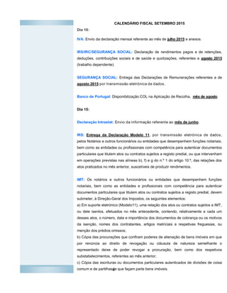 4
CALENDÁRIO FISCAL SETEMBRO 2015
Dia 10:
IVA: Envio da declaração mensal referente ao mês de julho 2015 e anexos.
IRS/IRC/SEGURANÇA SOCIAL: Declaração de rendimentos pagos e de retenções,
deduções, contribuições sociais e de saúde e quotizações, referentes a agosto 2015
(trabalho dependente).
SEGURANÇA SOCIAL: Entrega das Declarações de Remunerações referentes a de
agosto 2015 por transmissão eletrónica de dados.
Banco de Portugal: Disponibilização COL na Aplicação de Recolha, mês de agosto.
Dia 15:
Declaração Intrastat: Envio da informação referente ao mês de junho.
IRS: Entrega da Declaração Modelo 11, por transmissão eletrónica de dados,
pelos Notários e outros funcionários ou entidades que desempenhem funções notariais,
bem como as entidades ou profissionais com competência para autenticar documentos
particulares que titulem atos ou contratos sujeitos a registo predial, ou que intervenham
em operações previstas nas alíneas b), f) e g do n.º 1 do artigo 10.º, das relações dos
atos praticados no mês anterior, suscetíveis de produzir rendimentos.
IMT: Os notários e outros funcionários ou entidades que desempenhem funções
notariais, bem como as entidades e profissionais com competência para autenticar
documentos particulares que titulem atos ou contratos sujeitos a registo predial, devem
submeter, à Direção-Geral dos Impostos, os seguintes elementos:
a) Em suporte eletrónico (Modelo11), uma relação dos atos ou contratos sujeitos a IMT,
ou dele isentos, efetuados no mês antecedente, contendo, relativamente a cada um
desses atos, o número, data e importância dos documentos de cobrança ou os motivos
da isenção, nomes dos contratantes, artigos matriciais e respetivas freguesias, ou
menção dos prédios omissos;
b) Cópia das procurações que confiram poderes de alienação de bens imóveis em que
por renúncia ao direito de revogação ou cláusula de natureza semelhante o
representado deixe de poder revogar a procuração, bem como dos respetivos
substabelecimentos, referentes ao mês anterior;
c) Cópia das escrituras ou documentos particulares autenticados de divisões de coisa
comum e de partilhasde que façam parte bens imóveis.
 