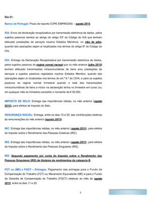 5
Dia 21:Di
Banco de Portugal: Prazo de reporte COPE EMPRESAS – agosto 2015.
IVA: Envio da declaração recapitulativa por transmissão eletrónica de dados, pelos
sujeitos passivos isentos ao abrigo do artigo 53º do Código do IVA que tenham
efetuado prestações de serviços noutros Estados Membros, no mês de julho,
quando tais operações sejam aí localizadas nos termos do artigo 6º do Código do
IVA.
IVA: Entrega da Declaração Recapitulativa por transmissão eletrónica de dados,
pelos sujeitos passivos do regime normal mensal que no mês anterior (julho 2015)
tenham efetuado transmissões intracomunitárias de bens e/ou prestações de
serviços a sujeitos passivos registados noutros Estados Membro, quando tais
operações sejam aí localizadas nos termos do art.º 6.º do CIVA, e para os sujeitos
passivos do regime normal trimestral quando o total das transmissões
intracomunitárias de bens a incluir na declaração tenha no trimestre em curso (ou
em qualquer mês do trimestre) excedido o montante de € 50.000.
IMPOSTO DE SELO: Entrega das importâncias retidas, no mês anterior (agosto
2015), para efeitos de Imposto do Selo.
SEGURANÇA SOCIAL: Entrega, entre os dias 10 e 20, das contribuições relativas
às remunerações do mês anterior (agosto 2015).
IRC: Entrega das importâncias retidas, no mês anterior (agosto 2015), para efeitos
de Imposto sobre o Rendimento das Pessoas Coletivas (IRC).
IRS: Entrega das importâncias retidas, no mês anterior (agosto 2015), para efeitos
de Imposto sobre o Rendimento das Pessoas Singulares (IRS).
IRS: Segundo pagamento por conta do Imposto sobre o Rendimento das
Pessoas Singulares (IRS) de titulares de rendimentos da categoria B.
FCT ou (ME) e FGCT – Entregas: Pagamento das entregas para o Fundo de
Compensação do Trabalho (FCT) ou Mecanismo Equivalente (ME) e para o Fundo
de Garantia de Compensação do Trabalho (FGCT) relativas ao mês de agosto
2015, entre os dias 11 e 20.
 