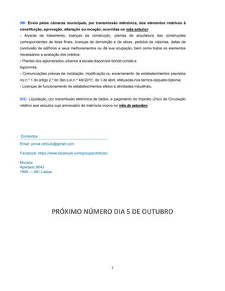 7
PRÓXIMO NÚMERO DIA 5 DE OUTUBRO
Contactos
Email: jornal.otributo@gmail.com
Facebook: https://www.facebook.com/groups/otributo/
Morada:
Apartado 8043
1800 — 001 Lisboa
IMI: Envio pelas câmaras municipais, por transmissão eletrónica, dos elementos relativos à
constituição, aprovação, alteração ou receção, ocorridas no mês anterior:
- Alvarás de loteamento, licenças de construção, plantas de arquitetura das construções
correspondentes às telas finais, licenças de demolição e de obras, pedidos de vistorias, datas de
conclusão de edifícios e seus melhoramentos ou da sua ocupação, bem como todos os elementos
necessários à avaliação dos prédios;
- Plantas dos aglomerados urbanos à escala disponível donde conste a
toponímia;
- Comunicações prévias de instalação, modificação ou encerramento de estabelecimentos previstos
no n.º 1 do artigo 2.º do Dec-Lei n.º 48//2011, de 1 de abril, efetuadas nos termos daquele diploma;
- Licenças de funcionamento de estabelecimentos afetos a atividades industriais.
IUC: Liquidação, por transmissão eletrónica de dados, e pagamento do Imposto Único de Circulação
relativo aos veículos cujo aniversário de matrícula ocorra no mês de setembro.
 