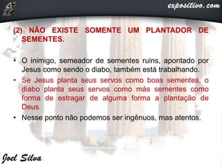 (2) NÃO EXISTE SOMENTE UM PLANTADOR DE
SEMENTES.
• O inimigo, semeador de sementes ruins, apontado por
Jesus como sendo o diabo, também está trabalhando.
• Se Jesus planta seus servos como boas sementes, o
diabo planta seus servos como más sementes como
forma de estragar de alguma forma a plantação de
Deus.
• Nesse ponto não podemos ser ingênuos, mas atentos.
 