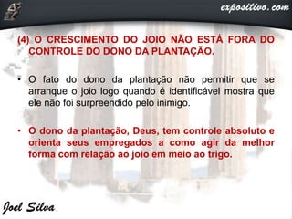 (4) O CRESCIMENTO DO JOIO NÃO ESTÁ FORA DO
CONTROLE DO DONO DA PLANTAÇÃO.
• O fato do dono da plantação não permitir que se
arranque o joio logo quando é identificável mostra que
ele não foi surpreendido pelo inimigo.
• O dono da plantação, Deus, tem controle absoluto e
orienta seus empregados a como agir da melhor
forma com relação ao joio em meio ao trigo.
 