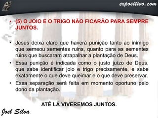 • (5) O JOIO E O TRIGO NÃO FICARÃO PARA SEMPRE
JUNTOS.
• Jesus deixa claro que haverá punição tanto ao inimigo
que semeou sementes ruins, quanto para as sementes
ruins que buscaram atrapalhar a plantação de Deus.
• Essa punição é indicada como o justo juízo de Deus,
que sabe identificar joio e trigo precisamente, e sabe
exatamente o que deve queimar e o que deve preservar.
• Essa separação será feita em momento oportuno pelo
dono da plantação.
ATÉ LÁ VIVEREMOS JUNTOS.
 