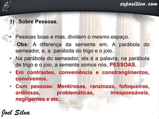 1) Sobre Pessoas.
• Pessoas boas e más, dividem o mesmo espaço.
Obs: A diferença da semente em, A parábola do
semeador, e, a parábola do trigo e o joio.
• Na parábola do semeador, ela é a palavra, na parábola
de trigo e o joio, a semente somos nós, PESSOAS.
• Em contrastes, conveniência e constrangimentos,
convivemos.
• Com pessoas: Mentirosas, ranzinzas, fofoqueiras,
ardilosas, problemáticas, irresponsáveis,
negligentes e etc..
 