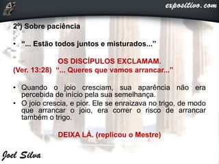 2º) Sobre paciência
• “... Estão todos juntos e misturados...”
OS DISCÍPULOS EXCLAMAM.
(Ver. 13:28) “... Queres que vamos arrancar...”
• Quando o joio cresciam, sua aparência não era
percebida de início pela sua semelhança.
• O joio crescia, e pior. Ele se enraizava no trigo, de modo
que arrancar o joio, era correr o risco de arrancar
também o trigo.
DEIXA LÁ. (replicou o Mestre)
 