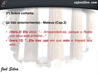 3º) Sobre colheita.
(já lido anteriormente) - Mateus (Cap.3)
• (Vers.2) Ele dizia: “... Arrependam-se, porque o Reino
dos céus está próximo..."
• (vers.12) “...Ele traz apá em sua mão e limpará sua
eira,...”
 
