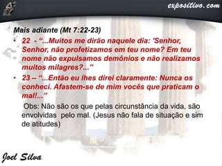 Mais adiante (Mt 7:22-23)
• 22 - “...Muitos me dirão naquele dia: 'Senhor,
Senhor, não profetizamos em teu nome? Em teu
nome não expulsamos demônios e não realizamos
muitos milagres?...”
• 23 – “...Então eu lhes direi claramente: Nunca os
conheci. Afastem-se de mim vocês que praticam o
mal!...”
Obs: Não são os que pelas circunstância da vida, são
envolvidas pelo mal. (Jesus não fala de situação e sim
de atitudes)
 
