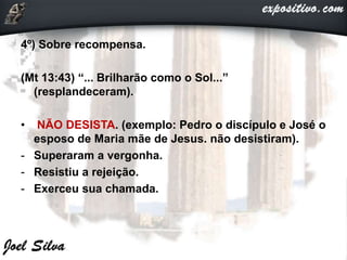 4º) Sobre recompensa.
(Mt 13:43) “... Brilharão como o Sol...”
(resplandeceram).
• NÃO DESISTA. (exemplo: Pedro o discípulo e José o
esposo de Maria mãe de Jesus. não desistiram).
- Superaram a vergonha.
- Resistiu a rejeição.
- Exerceu sua chamada.
 