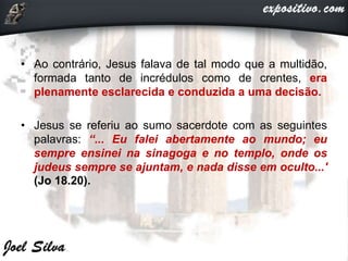 • Ao contrário, Jesus falava de tal modo que a multidão,
formada tanto de incrédulos como de crentes, era
plenamente esclarecida e conduzida a uma decisão.
• Jesus se referiu ao sumo sacerdote com as seguintes
palavras: “... Eu falei abertamente ao mundo; eu
sempre ensinei na sinagoga e no templo, onde os
judeus sempre se ajuntam, e nada disse em oculto...'
(Jo 18.20).
 