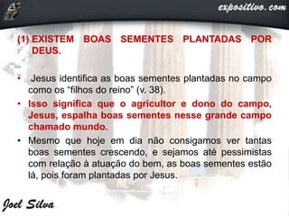 (1) EXISTEM BOAS SEMENTES PLANTADAS POR
DEUS.
• Jesus identifica as boas sementes plantadas no campo
como os “filhos do reino” (v. 38).
• Isso significa que o agricultor e dono do campo,
Jesus, espalha boas sementes nesse grande campo
chamado mundo.
• Mesmo que hoje em dia não consigamos ver tantas
boas sementes crescendo, e sejamos até pessimistas
com relação à atuação do bem, as boas sementes estão
lá, pois foram plantadas por Jesus.
 