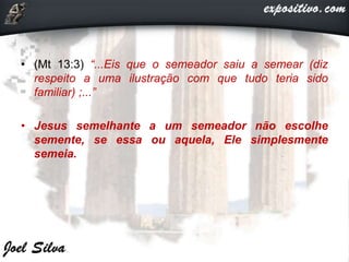 • (Mt 13:3) “...Eis que o semeador saiu a semear (diz
respeito a uma ilustração com que tudo teria sido
familiar) ;...”
• Jesus semelhante a um semeador não escolhe
semente, se essa ou aquela, Ele simplesmente
semeia.
 