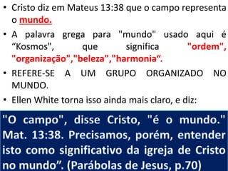 • Cristo diz em Mateus 13:38 que o campo representa 
o mundo. 
• A palavra grega para "mundo" usado aqui é 
“Kosmos", que significa "ordem", 
"organização","beleza","harmonia“. 
• REFERE-SE A UM GRUPO ORGANIZADO NO 
MUNDO. 
• Ellen White torna isso ainda mais claro, e diz: 
 