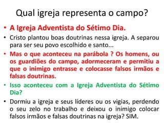 Qual igreja representa o campo? 
• A Igreja Adventista do Sétimo Dia. 
• Cristo plantou boas doutrinas nessa igreja. A separou 
para ser seu povo escolhido e santo... 
• Mas o que aconteceu na parábola ? Os homens, ou 
os guardiões do campo, adormeceram e permitiu a 
que o inimigo entrasse e colocasse falsos irmãos e 
falsas doutrinas. 
• Isso aconteceu com a Igreja Adventista do Sétimo 
Dia? 
• Dormiu a igreja e seus líderes ou os vigias, perdendo 
o seu zelo no trabalho e deixou o inimigo colocar 
falsos irmãos e falsas doutrinas na igreja? SIM. 
 