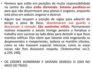• Homens que estão em posições de muita responsabilidade 
no centro da obra estão dormindo. Satanás paralisou-os 
para que não discernissem seus planos e enganos, enquanto 
está ativo em seduzir, enganar e destruir. 
• Alguns que ocupam a posição de vigias para advertir do 
perigo o povo de Deus, abandonaram sua guarda e 
descansam à vontade. São sentinelas infiéis. Permanecem 
inativos enquanto o astuto inimigo penetra a fortaleza e 
trabalha com sucesso ao lado deles para demolir o que Deus 
mandou edificar. Eles vêem que Satanás está enganando os 
desprevenidos e inexperientes, todavia se mantêm silentes, 
como se não tivessem especial interesse, como se essas 
coisas não lhes dissessem respeito. (Testemunhos vol.2, 
p.239, 240). 
• OS LÍDERES DORMIRAM E SATANÁS SEMEOU O JOIO NO 
MEIO DO TRIGO. 
 