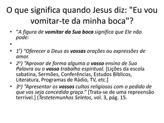 O que significa quando Jesus diz: "Eu vou 
vomitar-te da minha boca"? 
• “A figura de vomitar da Sua boca significa que Ele não 
pode: 
• 
• 1º) “Oferecer a Deus as vossas orações ou expressões de 
amor. 
• 2o) “Aprovar de forma alguma o vosso ensino de Sua 
Palavra ou o vosso trabalho espiritual. [Lições da escola 
sabatina, Sermões, Conferências, Estudos Bíblicos, 
Literatura, Programas de Rádio, TV, etc.] 
• 3o) “Apresentar os vossos cultos religiosos com o pedido de 
que vos seja concedida graça.” [Trata-se de uma repreensão 
terrível.] (Testetemunhos Seletos, vol. 3, pág. 15. 
 
