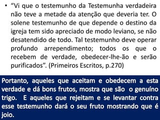 • “Vi que o testemunho da Testemunha verdadeira 
não teve a metade da atenção que deveria ter. O 
solene testemunho de que depende o destino da 
igreja tem sido apreciado de modo leviano, se não 
desatendido de todo. Tal testemunho deve operar 
profundo arrependimento; todos os que o 
recebem de verdade, obedecer-lhe-ão e serão 
purificados”. (Primeiros Escritos, p.270) 
 