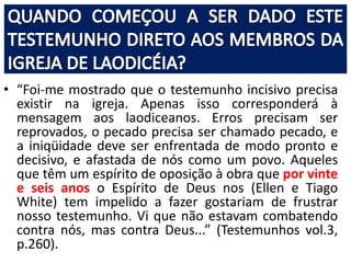 • “Foi-me mostrado que o testemunho incisivo precisa 
existir na igreja. Apenas isso corresponderá à 
mensagem aos laodiceanos. Erros precisam ser 
reprovados, o pecado precisa ser chamado pecado, e 
a iniqüidade deve ser enfrentada de modo pronto e 
decisivo, e afastada de nós como um povo. Aqueles 
que têm um espírito de oposição à obra que por vinte 
e seis anos o Espírito de Deus nos (Ellen e Tiago 
White) tem impelido a fazer gostariam de frustrar 
nosso testemunho. Vi que não estavam combatendo 
contra nós, mas contra Deus...” (Testemunhos vol.3, 
p.260). 
 