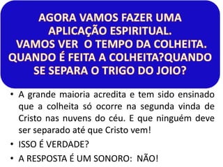 • A grande maioria acredita e tem sido ensinado 
que a colheita só ocorre na segunda vinda de 
Cristo nas nuvens do céu. E que ninguém deve 
ser separado até que Cristo vem! 
• ISSO É VERDADE? 
• A RESPOSTA É UM SONORO: NÃO! 
 